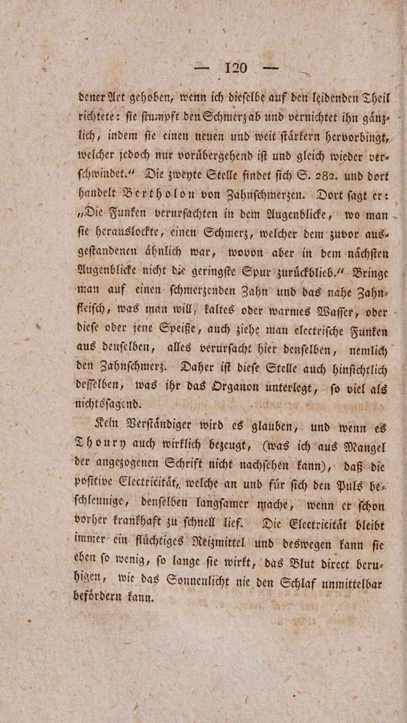 / dener Art Geh dben wenn ich dieſelbe auf den Nöbden Theil richtete: ſie ſtumpft den Schmerz ab und vernichtet ihn gaͤnz⸗ f lich, indem ſie einen neuen und weit ſtaͤrkern hervorbingt, welcher jedoch nut voruͤbergehend iſt und gleich wieder ver⸗ ſchwindet.“ Die zweyte Stelle findet ſich S. 282. und dort handelt Bertholon von Zahnſchmerzen. Dort ſagt er: # „Die Funken verurfachten in dem Augenblicke, wo man ſie herauslockte, einen Schmerz, welcher dem: zuvor aus⸗ geſtandenen aͤhnlich war, wovon aber in dem naͤchſten Augenblicke nicht die geringſte Spur zuruͤckblieb. Bringe man auf einen ſchmerzenden Zahn und das nahe Zahn⸗ dieſe oder jene Speiße, auch ziehe man electriſche Funken aus denſelben, alles verurſacht hier denſelben, nemlich den Zahnſchmerz. Daher iſt dieſe Stelle auch hinſichtlich deffelden, was ihr das on ee ſo viel als nichtsſagend. A Ken Verſtaͤndiger wird FE und wenn es Thoury auch wirklich bezeugt, (was ich aus Mangel der angezogenen Schrift nicht nachſehen kann), daß die poſttive Electricitaͤt, welche an und fuͤr ſich den Puls be⸗ ſchleunige, denſelben langſamer mache, wenn er ſchon vorher krankhaft zu ſchnell lief. Die Electricitaͤt bleibt immer ein flüchtiges Reizmittel und deswegen kann ſie eben ſo wenig, ſo lange ſie wirkt, das Blut direct beru⸗ higen, wie das Sonnenlicht nie den Kr unmittelbar befördern kann.