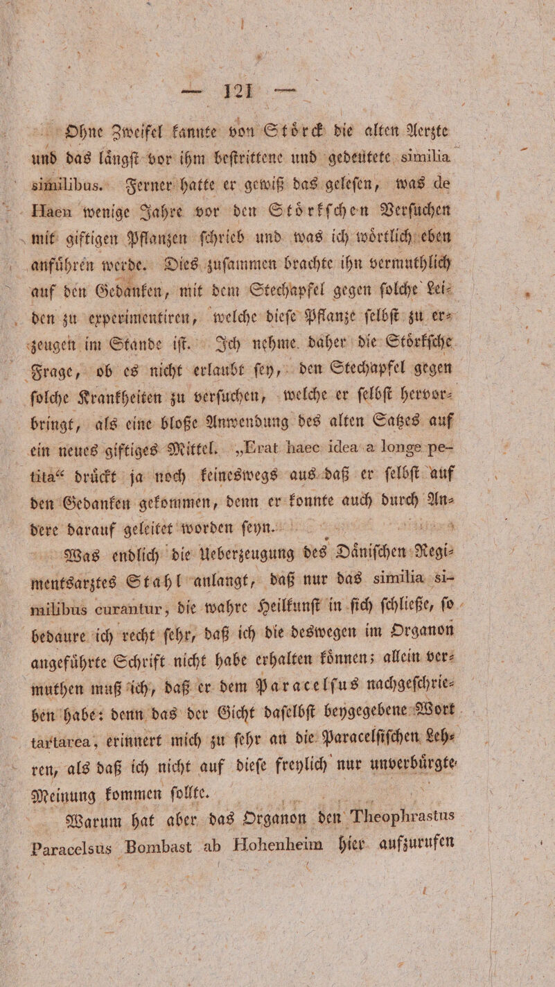 Ohne Zweifel kannte von Storck die alien Aerzte und das laͤngſt vor ihm beſtrittene und gedeutete nike, similibus. Ferner hatte er gewiß das geleſen, was de Haen wenige Jahre vor den Stoͤrkſchen Verſuchen mit giftigen Pflanzen ſchrieb und was ich woͤrtlich eben anfuͤhren werde. Dies zuſammen brachte ihn vermuthlich auf den Gedanken „mit dem Stechapfel gegen ſolche Lei⸗ den zu erperimentiren, welche dieſe Pflanze ſelbſt zu er⸗ zeugen im Stande iſt. Ich nehme daher die Stoͤrkſche Frage, ob es nicht erlaubt ſey, den Stechapfel gegen ſolche Krankheiten zu verſuchen, welche er ſelbſt hervor⸗ bringt, als eine bloße Anwendung des alten Satzes auf ein neues giftiges Mittel. „Erat haec idea a longe pe- tita“ drückt ja noch keineswegs aus daß er ſelbſt auf den Gedanken gekommen, denn er konnte auch 1 An⸗ dere darauf geleitet worden ſeyn. 255 ä Was endlich die Heßefjeugung des Daniſchen 0 mentsarztes Stahl anlangt, daß nur das similia 51— milibus curantur; die wahre Heilkunſt in ſich ſchließe, ſo 8 bedaure ich recht ſehr, daß ich die deswegen im Organon angefuͤhrte Schrift nicht habe erhalten koͤnnen; allein ver⸗ muthen muß ich, daß er dem Paracelſus nachgeſchrie⸗ ben habe: denn das der Gicht daſelbſt beygegebene Wort tar tarea, erinnert mich zu ſehr an die Paracelſiſchen Leh⸗ ren, als daß ich nicht auf dieſe freylich nur wa Meinung kommen ſollte. \ | Warum hat aber das Organon den ö Paracelsus Bombast En Hohenheim hier. aufzurufen