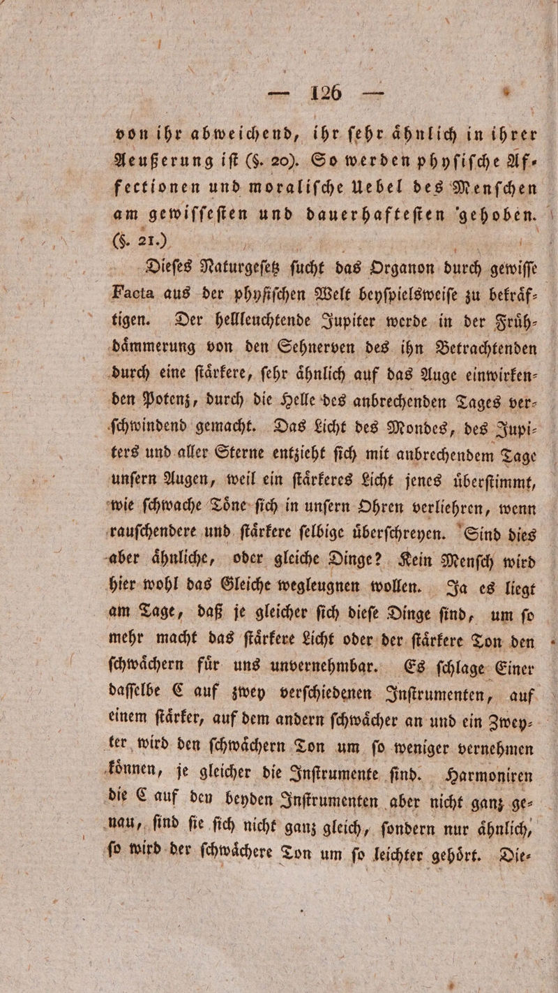 „ 5 von ihr abweichend, ihr ſehr aͤhnlich in ihrer Aeußerung iſt (6. 20). So werden phyſiſche Af⸗ (. 21.) } Fiacta aus der phyſiſchen Welt beyſpielsweiſe zu bekraͤf⸗ tigen. Der hellleuchtende Jupiter werde in der Fruͤh⸗ daͤmmerung von den Sehnerven des ihn Betrachtenden durch eine ſtaͤrkere, ſehr aͤhnlich auf das Auge einwirken⸗ den Potenz, durch die Helle des anbrechenden Tages ver⸗ x Se unſern Augen, weil ein ſtaͤrkeres Licht jenes uͤberſtimmt, wie ſchwache Toͤne ſich in unſern Ohren verliehren, wenn rauſchendere und ſtaͤrkere ſelbige uͤberſchreyen. Sind dies aber aͤhnliche, oder gleiche Dinge? Kein Menſch wird hier wohl das Gleiche wegleugnen wollen. Ja es liegt am Tage, daß je gleicher ſich dieſe Dinge ſind, um ſo ſchwaͤchern fuͤr uns unvernehmbar. Es ſchlage Einer einem ſtaͤrker, auf dem andern ſchwaͤcher an und ein Zwey⸗ ter wird den ſchwaͤchern Ton um ſo weniger vernehmen koͤnnen, je gleicher die Inſtrumente ſind. Harmoniren nau, ſind ſie ſich nicht ganz gleich, ſondern nur aͤhnlich, ſo wird der ſchwaͤchere Ton um ſo leichter gehört. Die⸗