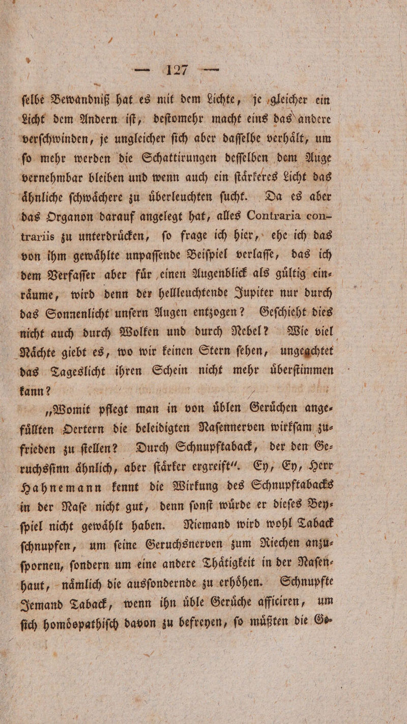 ſelbe Bewandniß hat es mit dem Sicht; je gleicher ein Licht dem Andern iſt, deſtomehr macht eins das andere N verſchwinden, je ungleicher ſich aber daſſelbe verhält, um ſo mehr werden die Schattirungen deſſelben dem Auge vernehmbar bleiben und wenn auch ein ſtaͤrkeres eicht das ähnliche ſchwaͤchere zu uͤberleuchten ſucht. Da es aber das Organon darauf angelegt hat, alles Contraria con- ie zu unterdruͤcken, ſo frage ich hier, ehe ich das von ihm gewaͤhlte unpaſſende Beiſpiel verlaſſe, das ich dem Verfaſſer aber für einen Augenblick als gültig ein⸗ raͤume, wird denn der hellleuchtende Jupiter nur durch das Sonnenlicht unſern Augen entzogen? Geſchieht dies nicht auch durch Wolken und durch Nebel? Wie viel Naͤchte giebt es, wo wir keinen Stern ſehen, ungegchtet das Tageslicht joe 1 Wah mehr e kann? 5 1 ee „Womit pflegt man in von üblen Geruͤchen ange⸗ fuͤllten Dertern die beleidigten Naſennerven wirkſam zu⸗ frieden zu ſtellen? Durch Schnupftaback, der den Ge⸗ ruchsſinn aͤhnlich, aber ſtaͤrker ergreift“. Ey, Ey, Herr Hahnemann kennt die Wirkung des Schnupftabacks in der Naſe nicht gut, denn ſonſt wuͤrde er dieſes Bey⸗ ſpiel nicht gewaͤhlt haben. Niemand wird wohl Taback ſchnupfen, um ſeine Geruchsnerven zum Riechen anzu⸗ ſpornen, ſondern um eine andere Thaͤtigkeit in der Naſen⸗ haut, naͤmlich die ausſondernde zu erhoͤhen. Schnupfte Jemand Taback, wenn ihn uͤble Gerüche afficiren, um ſich homoͤopathiſch davon zu befreyen, ſo muͤßten die Ge —