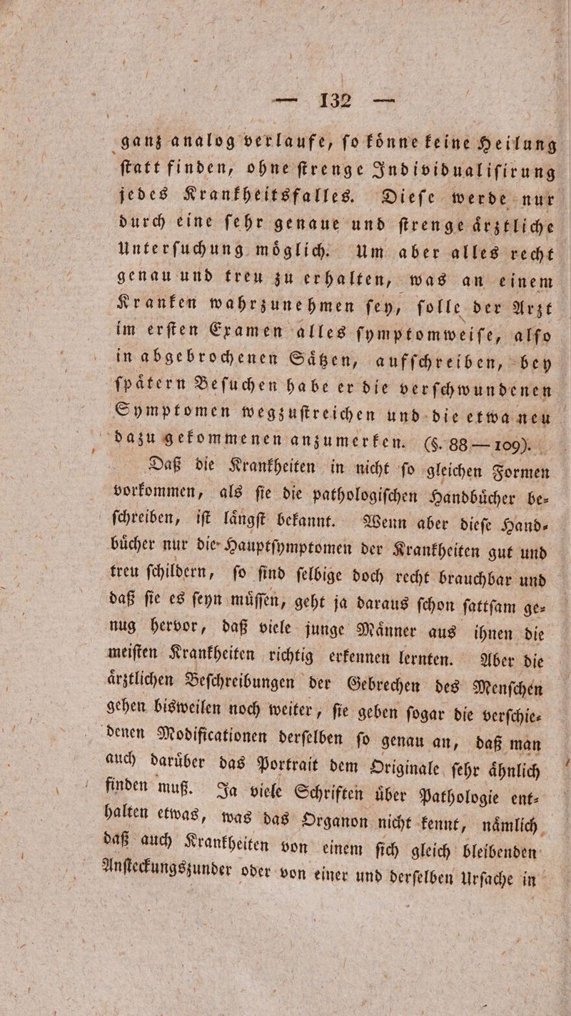 ganz analog verlaufe, ſo koͤnne keine Heilung ſtatt finden, ohne ſtrenge Individualiſirung jedes Krankheitsfalles. Dieſe werde nur durch eine ſehr genaue und ſtrenge aͤrztliche Unterſuchung moͤglich. um aber alles recht genau und treu zu erhalten, was an einem Kranken wahrzunehmen ſey, ſolle der Arzt im erſten Examen alles ſymptomweiſe, alſo in abgebrochenen Saͤtzen, aufſchreiben, bey ſpaͤtern Beſuchen habe er die verſchwundenen Symptomen wegzuſtreichen und die etwa neu dazu gekommenen anzumerken. (. 88 — 109). Daß die Krankheiten in nicht ſo gleichen Formen vorkommen, als ſie die pathologiſchen Handbuͤcher be⸗ ſchreiben, iſt längft befannt. Wenn aber dieſe Hand⸗ buͤcher nur die- Hauptſymptomen der Krankheiten gut und treu ſchildern, ſo ſind ſelbige doch recht brauchbar und daß ſie es ſeyn muͤſſen, geht ja daraus ſchon ſattſam ge⸗ nug hervor, daß viele junge Maͤnner aus ihnen die meiſten Krankheiten richtig erkennen lernten. Aber die ärztlichen Beſchreibungen der Gebrechen des Menſchen gehen bisweilen noch weiter, fie geben ſogar die verſchie⸗ denen Modificationen derſelben ſo genau an, daß man auch daruͤber das Portrait dem Originale ſehr aͤhnlich finden muß. Ja viele Schriften über Pathologie ent⸗ halten etwas, was das Organon nicht kennt, naͤmlich daß auch Krankheiten von einem ſich gleich bleibenden Anſteckungszunder oder von einer und derſelben Urſache in