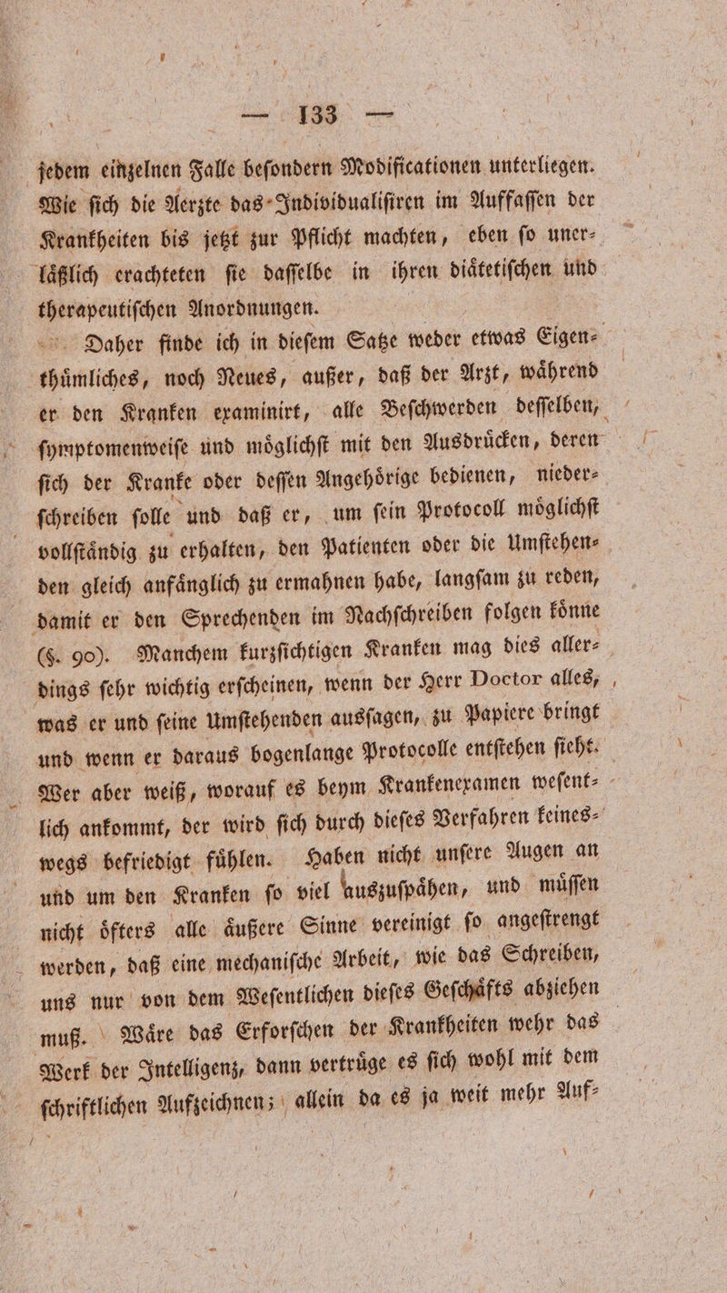 en. einzelnen Falle beſondern Modificationen unterliegen. Wie ſich die Aerzte das Individualiſiren im Auffaſſen der 3 Anordnungen. ſich der Kranke oder deſſen Angehoͤrige bedienen, nieder⸗ i ſchreiben ſolle und daß er, um ſein Protocoll moͤglichſt vollſtaͤndig zu erhalten, den Patienten oder die Umftehens den gleich anfänglich zu ermahnen habe, langſam zu reden, damit er den Sprechenden im Nachſchreiben folgen koͤnne dings ſehr wichtig erſcheinen, wenn der Herr Doctor alles, was er und ſeine Umſtehenden ausſagen, zu Papiere bringt — und um den Kranken ſo viel auszuſpaͤhen, und muͤſſen | nicht oͤfters alle aͤußere Sinne vereinigt ſo angeſtrengt werden, daß eine mechaniſche Arbeit, wie das Schreiben, muß. Waͤre das Erforſchen der Krankheiten wehr das Werk der Intelligenz, dann vertruͤge es ſich wohl mit dem ſchriftlichen Aufzeichnen; allein da es ja weit mehr auf;