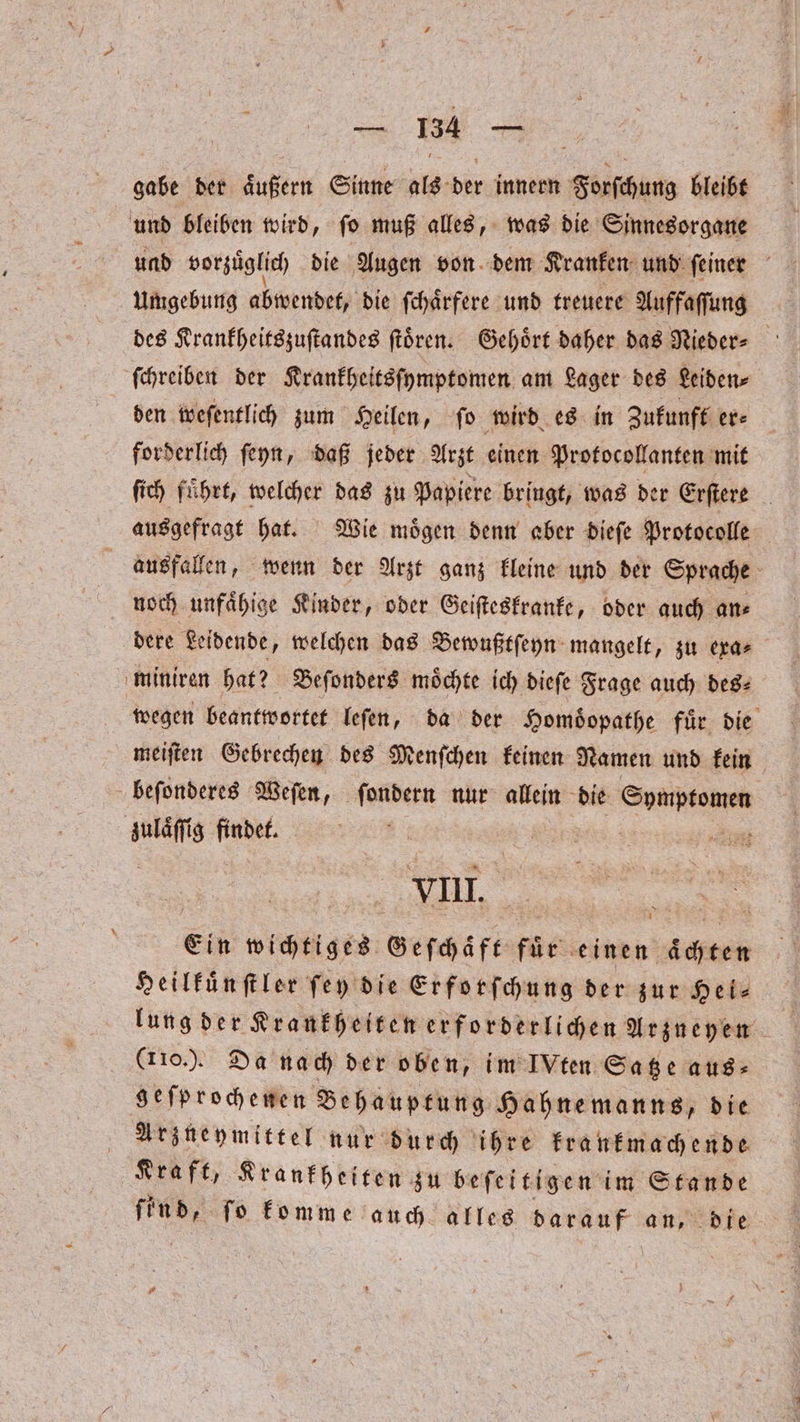 nn gabe der aͤußern Sinne als bir innern RN bleibt und bleiben wird, fo muß alles, was die Sinnesorgane und vorzüglich die Augen von dem Kranken und ſeiner Umgebung abwendet, die ſchaͤrfere und treuere Auffaſſung des Krankheitszuſtandes ſtoͤren. Gehoͤrt daher das Nieder⸗ ſchreiben der Krankheitsſymptomen am Lager des Leiden⸗ den weſentlich zum Heilen, ſo wird es in Zukunft er⸗ forderlich ſeyn, daß jeder Arzt einen Protocollanten mit ſich fuͤhrt, welcher das zu Papiere bringt, was der Erſtere ausgefragt hat. Wie moͤgen denn aber dieſe Protocolle ausfallen, wenn der Arzt ganz kleine und der Sprache noch unfaͤhige Kinder, oder Geiſteskranke, oder auch an⸗ dere Leidende, welchen das Bewußtſeyn mangelt, zu exa⸗ miniren hat? Beſonders möchte ich dieſe Frage auch des⸗ wegen beantwortet leſen, da der Homdͤopathe für die meiſten Gebrechen des Menſchen keinen Namen und kein beſonderes Weſen, ſondern nur allein die Sprptomen zulaͤſſig findet. VIII. Ein wichtiges Geſchaͤft fuͤr einen aͤchten Heilkuͤnſtler ſey die Erforſchung der zur Hei: lung der Krankheiten erforderlichen Arzueyen (110.). Da nach der oben, im IVten Satze aus⸗ geſprochenen Behauptung Hahnemanns, die Arzneymittel nur durch ihre krankmachende Kraft, Krankheiten zu beſeitigen im Stande N ſo komme auch alles darauf an, die