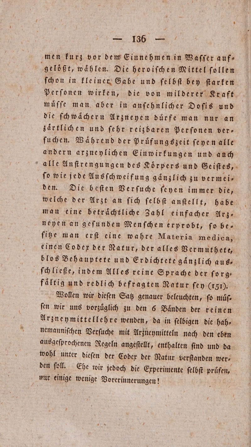 men kurz vor dem Einnehmen in Waſſer auf⸗ gelößt, wählen. Die heroifchen Mittel follen ſchon in kleiner Gabe und ſelbſt bey ſtarken Perſonen wirken, die von milderer Kraft muͤſſe man aber in anſehnlicher Doſis und die ſch wacher n Arzneyen duͤrfe man nur an zaͤrtlich en und ſehr reisbaren Perſonen ver- ſuchen. Waͤhrend der Pruͤfungszeit ſeyen alle andern arzneylichen Einwirkungen und auch alle Anſtrengungen des Koͤrpers und Ge iſtes, ſo wie jede Ausſchweifung gänzlich zu vermei⸗ den. Die beſten Verſuche ſeyen immer die, welche der Arzt an ſich ſelbſt anſtellt, habe man eine betrachtliche Zahl einfacher Arz⸗ neyen an geſunden Menſchen erprobt, ſo be⸗ ſitze man erſt eine wahre Materia medica, einen Coder der Natur, der alles Vermuthete, blos Behauptete und Erdichtete gaͤnzlich aus⸗ ſchließe, indem Alles reine Sprache der ſorg⸗ faͤltig und redlich befragten Natur ſey (151). | Wollen wir dieſen Satz genauer beleuchten, fo muͤſ⸗ ſen wir uns vorzuͤglich zu den 6 Baͤnden der reinen Arzneymittellehre wenden, da in ſelbigen die hah⸗ nemanniſchen Verſuche mit Arzneymitteln nach den eben ausgeſprochenen Regeln angeſtellt, enthalten ſind und da wohl unter dieſen der Codex der Natur verſtanden wer⸗ den ſoll. Ehe wir jedoch die Experimente ſelbſt prüfen, | nur einige wenige Vorerinnerungen! |