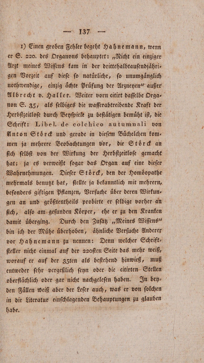 . 1) Emin groben Fehler begeht Hahne mann, wenn er S. 220. des Organons behauptet: „Nicht ein einziger | Arzt meines Wiſſens kam in der drittehalbtauſendjaͤhri⸗ | gen Vorzeit auf dieſe fo natürliche, fo unumgänglich nothwendige, einzig aͤchte Prüfung der Arzneyen“ außer Albrecht v. Haller. Weiter vorn citirt daſſelbe Orga⸗ non S. 35, als ſelbiges die waſſerabtreibende Kraft der Herbſtzeitloſe durch Beyſpiele zu beftätigen bemuͤht iſt, die Schrift: Libel. de colehico autumnali von Anton Stoͤrck und gerade in dieſem Buͤchelchen kom⸗ men ja mehrere Beobachtungen vor, die Stoͤrck an ſich ſelbſt von der Wirkung der Herbſtzeitloſe gemacht a hat; ja es verweißt fogar das Organ auf eine diefer Wahrnehmungen. Dieſer Stoͤrck, den der Homoͤopathe mehrmals benutzt hat, ſtellte ja bekanntlich mit mehrern, beſonders giftigen Pflanzen, Verſuche über deren Wirkun⸗ gen an und groͤßtentheils probirte er ſelbige vorher an ſich, alſo am geſunden Koͤrper, ehe er zu den Kranken damit uͤberging. Durch den Zuſatz „Meines Wiſſens“ bin ich der Muͤhe uͤberhoben, aͤhnliche Verſuche Anderer vor Hahnemann zu nennen: Denn welcher Schrift⸗ | ſteller nicht einmal auf der aaoſten Seite das mehr weiß, worauf er auf der 3öten als beſtehend hinwieß, muß entweder ſehr vergeßlich ſeyn oder die eitirten Stellen ‚oberflächlich oder gar nicht nachgeleſen haben. In bey⸗ den Faͤllen weiß aber der Leſer auch, was er von ſolchen in die Literatur einſchlagenden ee zu glauben habe. .