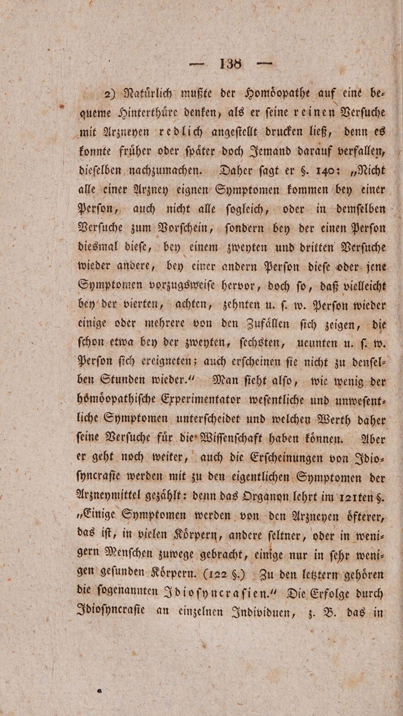 . 2) Natuͤrlich mußte der Homöopathe auf eine be⸗ queme Hinterthuͤre denken, als er ſeine reinen Verſuche mit Arzneyen redlich angeſtellt drucken ließ, denn es konnte fruͤher oder ſpaͤter doch Jemand darauf verfallen, dieſelben nachzumachen. Daher ſagt er §. 140: „Nicht alle einer Arzney eignen Symptomen kommen bey einer Perſon, auch nicht alle ſogleich, oder in demſelben Verſuche zum Vorſchein, ſondern bey der einen Perſon diesmal dieſe, bey einem zweyten und dritten Verſuche wieder andere, bey einer andern Perſon dieſe oder jene Symptomen vorzugsweiſe hervor, doch ſo, daß vielleicht bey der vierten, achten, zehnten u. ſ. w. Perſon wieder einige oder mehrere von den Zufaͤllen ſich zeigen, die ſchon etwa bey der zweyten, ſechsten, ueunten u. ſ. w. Perſon ſich ereigneten; auch erſcheinen ſie nicht zu denſel⸗ ben Stunden wieder.“ Man ſieht alſo, wie wenig der hoͤmoͤopathiſche Experimentator weſentliche und unweſent⸗ liche Symptomen unterſcheidet und welchen Werth daher ſeine Verſuche fuͤr die Wiſſenſchaft haben koͤnnen. Aber er geht noch weiter, auch die Erſcheinungen von Idio⸗ ſyncraſie werden mit zu den eigentlichen Symptomen der Arzneymittel gezaͤhlt: denn das Organon lehrt i im faiten 8. „Einige Symptomen werden von den Arzneyen oͤfterer, das iſt, in vielen Koͤrpern, andere ſeltner, oder in weni⸗ gern Menſchen zuwege gebracht, einige nur in ſehr weni⸗ gen geſunden Koͤrpern. (122 F.) Zu den letztern gehoͤren die ſogenannten Idioſyncraſien.“ Die Erfolge durch Spiofpnerafi e an einzelnen Individuen, z. B. das in