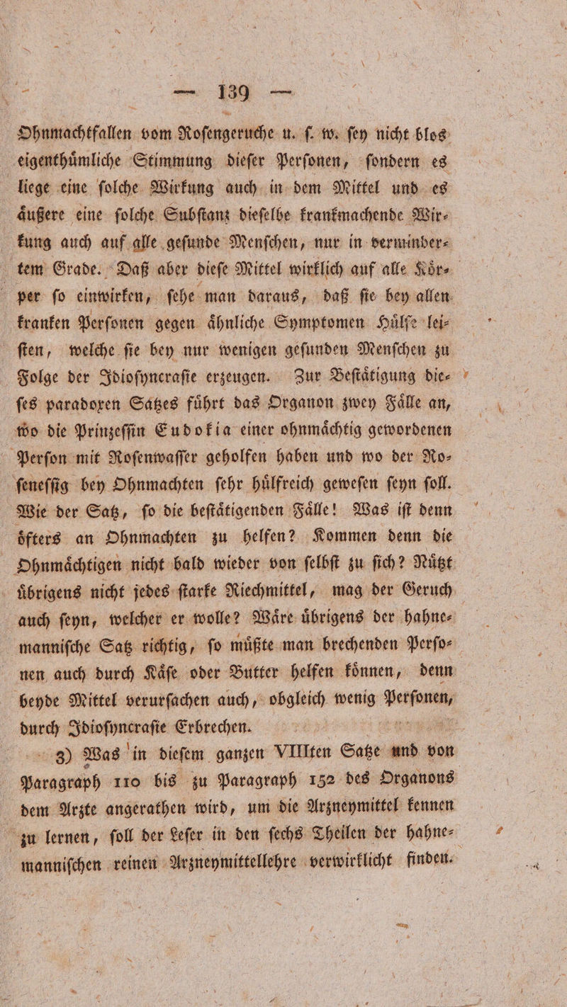 Ohnmachtfallen vom Roſengeruche u. ſ. w. ſey nicht blos eigenthuͤmliche Stimmung dieſer Perſonen, ſondern es | liege eine ſolche Wirkung auch in dem Mittel und es aͤußere eine ſolche Subſtanz dieſelbe krankmachende Wir⸗ kung auch auf alle geſunde Menſchen, nur in verminber⸗ tem Grade. Daß aber dieſe Mittel wirklich auf alle Koͤr⸗ 5 per ſo einwirken, ſehe man daraus, daß ſie bey allen kranken Perſonen gegen ähnliche Symptomen Hülfe lei⸗ ſten, welche ſie bey nur wenigen geſunden Menſchen zu Folge der Idioſyncraſie erzeugen. Zur Beſtaͤtigung bier wo die Prinzeſſin Eudokia einer ohnmaͤchtig gewordenen Perſon mit Roſenwaſſer geholfen haben und wo der Ro⸗ ſeneſſig bey Ohnmachten ſehr huͤlfreich geweſen ſeyn ſoll. Wie der Satz, ſo die beſtaͤtigenden Faͤlle! Was iſt denn öfters an Ohnmachten zu helfen? Kommen denn die 5 Ohnmaͤchtigen nicht bald wieder von ſelbſt zu fich? Nutzt uͤbrigens nicht jedes ſtarke Riechmittel, mag der Geruch auch ſeyn, welcher er wolle? Waͤre uͤbrigens der hahne⸗ nen auch durch Kaͤſe oder Butter helfen koͤnnen, denn beyde Mittel verurſachen auch, obgleich wetzig verbu, durch inen Erbrechen. 8 Was in dieſem ganzen VIII fen S RR bon EEE 110 bis zu Paragraph 152 des Organons dem Arzte angerathen wird, um die Arzneymittel kennen zu lernen, ſoll der Leſer in den ſechs Theilen der hahne⸗ N manniſchen reinen Arzneymittellehre verwirklicht wan