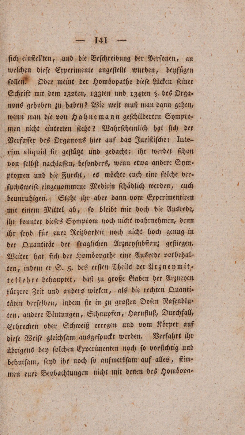 N e ſich einſtellten, und die Beſchreibung der Perſonen, an 5 welchen dieſe Experimente angeſtellt wurden, beyfuͤgen ſollen Oder meint der Homoͤopathe dieſe Lücken ſeiner Schrift mit dem 132ten, 133ten und 134ten $. des Orga⸗ nons gehoben zu haben? Wie weit muß man dann gehen, wenn man die von Hahnemann Seinen Sympto⸗ men nicht eintreten ſieht? Wahrſcheinlich hat ſich der Verfaſſer des Organons hier auf das Juriſtiſche: Inte- 5 rim aliquid fit geſtuͤtzt und gedacht; ihr werdet ſchon von ſelbſt nachlaſſen, beſonders, wenn etwa andere Sym⸗ ptomen und die Furcht, es moͤchte euch eine ſolche ver⸗ ſuchsweiſe eingenommene Mediein ſchaͤdlich werden, euch beunruhigen. Steht ihr aber dann vom Erperimentiren mit einem Mittel ab, ſo bleibt mir doch die Ausrede, ihr konntet dieſes Symptom noch nicht wahrnehmen, denn a ihr ſeyd fuͤr eure Reizbarkeit noch nicht hoch genug in der Quantitat der fraglichen Arzneyſubſtanz geſtiegen. Weiter hat ſich der Homoͤopathe eine Ausrede vorbehal⸗ ten, indem er S. 5. des erſten Theils der Arzneymit⸗ tellehre behauptet, daß zu große Gaben der Arzneyen kuͤrzere Zeit und anders wirken, als die rechten Quanti⸗ & taͤten derſelben, indem ſie in zu großen Doſen Naſenblu⸗ ten, andere Blutungen, Schnupfen, Harnfluß, Durchfall, Erbrechen oder Schweiß erregen und vom Koͤrper auf dieſe Weiſe gleichſam ausgeſpuckt werden. Verfahrt ihr ! übrigens bey folchen Experimenten noch ſo vorfi chtig und behutſam, ſeyd ihr noch ſo aufmerkſam auf alles, ſtim⸗ men eure Beobachtungen nicht mit denen des Homoͤopa⸗