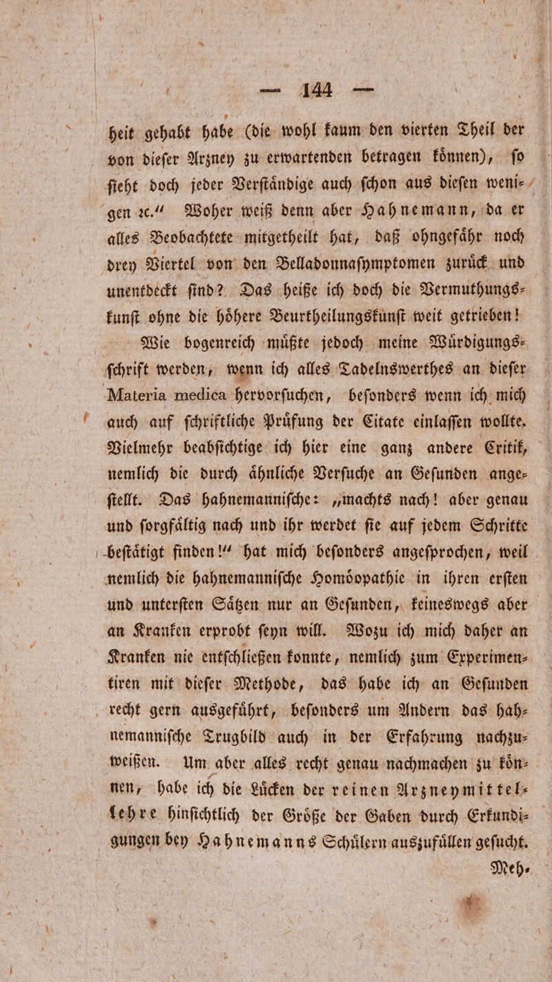 heit gehabt habe (die wohl kaum den vierten Theil der ; ſieht doch jeder Verſtaͤndige auch ſchon aus dieſen weni⸗ alles Beobachtete mitgetheilt hat, daß ohngefaͤhr noch drey Viertel von den Belladonnaſymptomen zuruͤck und unentdeckt find? Das heiße ich doch die Vermuthungs⸗ kunſt ohne die höhere Beurtheilungskunſt weit getrieben! Wie bogenreich muͤßte jedoch meine Wuͤrdigungs⸗ ſchrift werden, wenn ich alles Tadelnswerthes an dieſer Vielmehr beabſichtige ich hier eine ganz andere Eritif, nemlich die durch aͤhnliche Verſuche an Geſunden ange⸗ ſtellt. Das hahnemanniſche: „machts nach! aber genau und ſorgfaͤltig nach und ihr werdet ſie auf jedem Schritte und unterſten Saͤtzen nur an Geſunden, keineswegs aber an Kranken erprobt ſeyn will. Wozu ich mich daher an tiren mit dieſer Methode, das habe ich an Geſunden nemanniſche Trugbild auch in der Erfahrung nachzu⸗ nen, habe ich die Luͤcken der reinen Arzneymittel⸗ lehre hinſichtlich der Groͤße der Gaben durch Erkundi⸗ Meh⸗ a