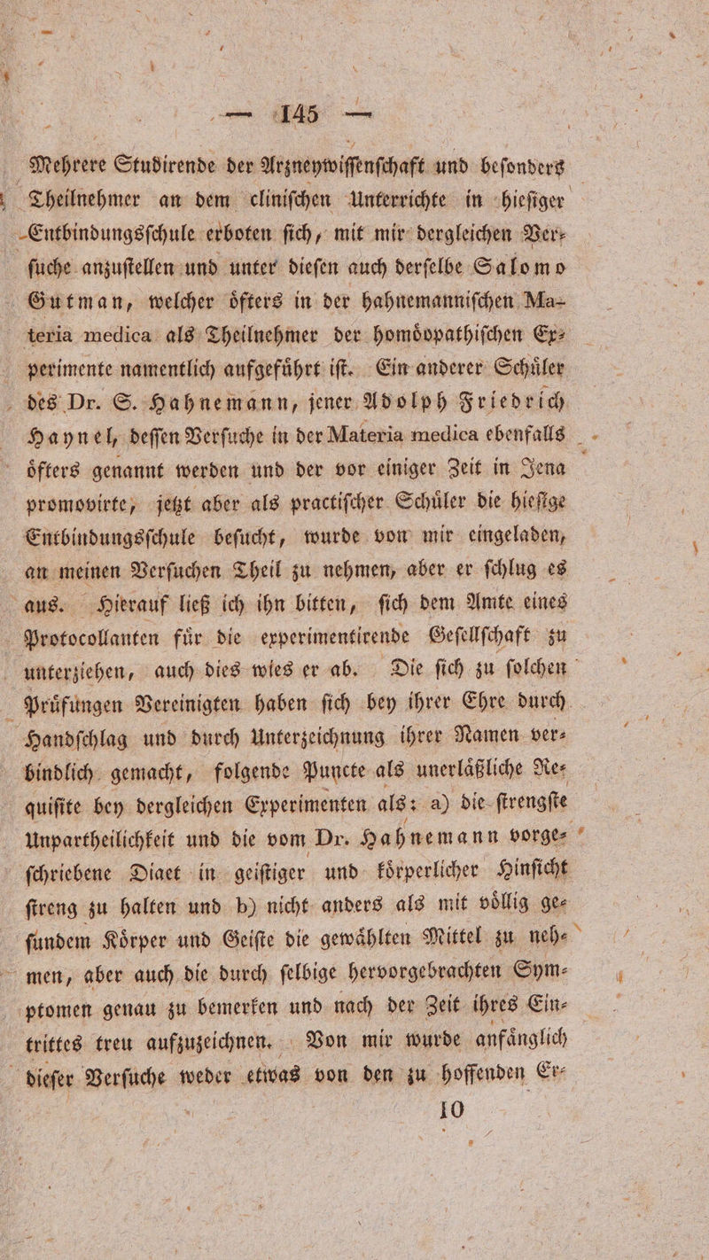 Mehrere Studirende der Arzneywiſenſchaft und beſondersz Theilnehmer an dem cliniſchen Unterrichte in hieſiger -Eaiunenie erboten ſich, mit mir dergleichen Ver⸗ ſuche anzuſtellen und unter dieſen auch derſelbe Salo mo Gutman, welcher oͤfters in der hahnemanniſchen Ma teria medica als Theilnehmer der homoͤdpathiſchen Ex⸗ perimente namentlich aufgefuͤhrt iſt. Ein anderer Schuͤler des Dr. S. Hahnemann, jener Adolph Friedrich Haynel, deſſen Verſuche in der Materia medica ebenfalls oͤfters genannt werden und der vor einiger Zeit in Jena a promovirte, jetzt aber als practiſcher Schüler die hiefige Entbindungsſchule beſucht, wurde von mir eingeladen, 3 Verſuchen Theil zu nehmen, aber er ſchlug es 5 Hierauf ließ ich ihn bitten, ſich dem Amte eines eee fuͤr die experimentirende Geſellſchaft zu a unterziehen, auch dies wies er ab. Die ſich zu ſolchen Prüfungen Vereinigten haben ſich bey ihrer Ehre durch | Handſchlag und durch Unterzeichnung ihrer Namen ver⸗ bindlich gemacht „folgende Puncte als unerlaͤßliche Re⸗ quiſite bey dergleichen Experimenten als: a) die ſtrengſte Unpartheilichkeit und die vom Dr. Hahnemann vorge⸗ ſchriebene Diaet in geiſtiger und koͤrperlicher Hinſicht ſtreng zu halten und b) nicht anders als mit völlig. ge⸗ finden Körper und Geifte die gewählten Mittel zu neh⸗ men, aber auch die durch ſelbige hervorgebrachten Sym⸗ ptomen genau zu bemerken und nach der Zeit ihres Ein⸗ trittes treu aufzuzeichnen. Von mir wurde anfaͤnglich dieſer Ben ueber etwas von den zu hoffenden Er⸗ 10