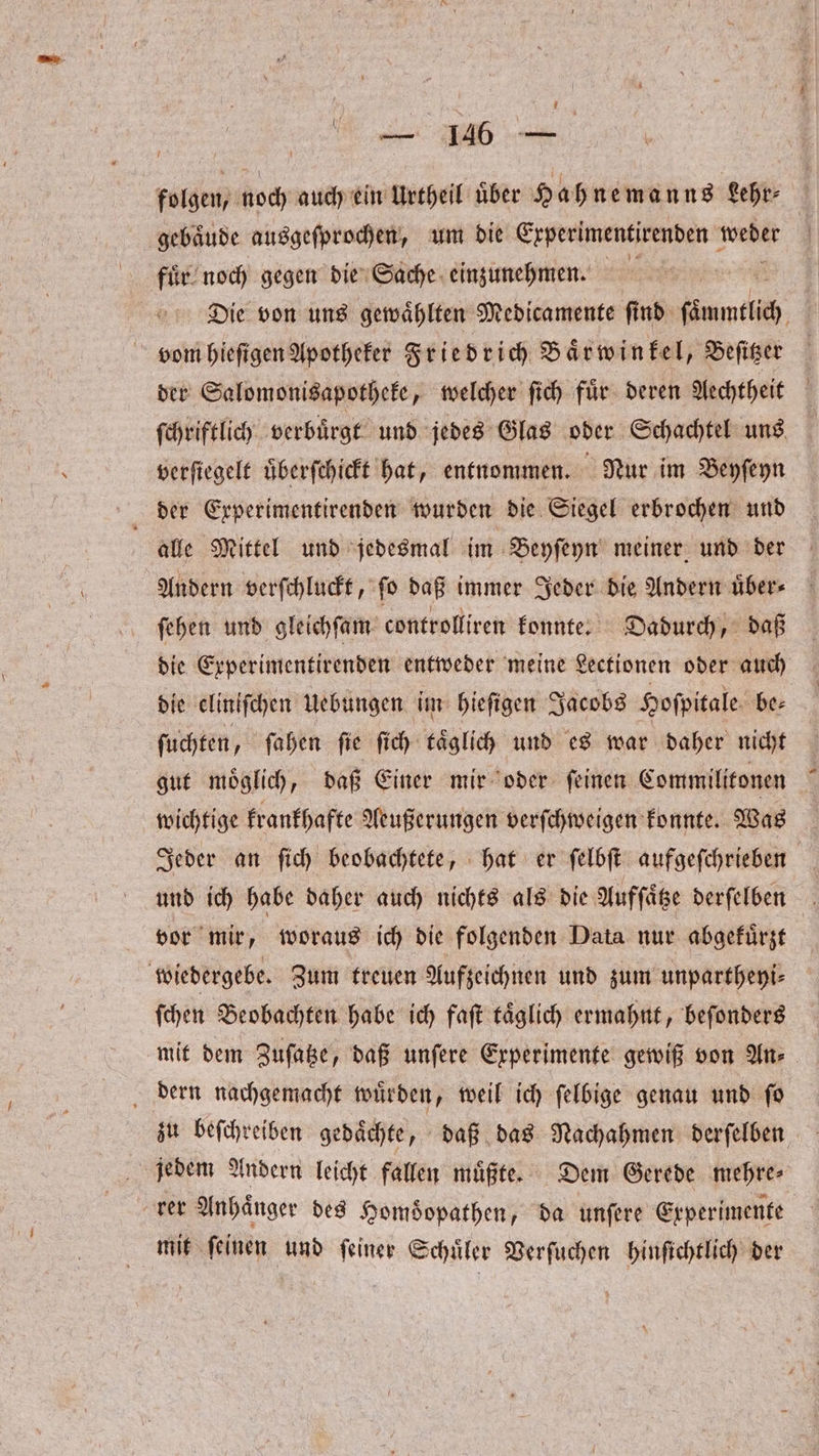 — 146 — folgen, noch auch ein Urtheil uͤber H ahnemanns Lehr⸗ gebaͤude ausgeſprochen, um die Experimentirenden weder fuͤr noch gegen die Sache einzunehmen. Die von uns gewaͤhlten Medicamente ſind ſammtlich vom hieſigen Apotheker Friedrich Baͤrwinkel, Beſitzer der Salomonisapotheke, welcher ſich fuͤr deren Aechtheit ſchriftlich verbuͤrgt und jedes Glas oder Schachtel uns verſiegelt uͤberſchickt hat, entnommen. Nur im Beyſeyn alle Mittel und jedesmal im Beyſeyn meiner und der Andern verſchluckt, fo daß immer Jeder die Andern uͤber⸗ ſehen und gleichſam controlliren konnte. Dadurch, daß die Experimentirenden entweder meine Lectionen oder auch die eliniſchen Uebungen im hieſigen Jacobs Hoſpitale be— ſuchten, ſahen ſie ſich taͤglich und es war daher nicht gut moͤglich, daß Einer mir oder ſeinen Commilitonen wichtige krankhafte Aeußerungen verſchweigen konnte. Was Jeder an ſich beobachtete, hat er ſelbſt aufgeſchrieben und ich habe daher auch nichts als die Aufſaͤtze derſelben vor mir, woraus ich die folgenden Data nur abgekuͤrzt wiedergebe. Zum treuen Aufzeichnen und zum unpartheyi⸗ ſchen Beobachten habe ich faſt taͤglich ermahnt, beſonders mit dem Zuſatze, daß unſere Experimente gewiß von An⸗ dern nachgemacht wuͤrden, weil ich ſelbige genau und ſo zu beſchreiben gedaͤchte, daß das Nachahmen derſelben jedem Andern leicht fallen muͤßte. Dem Gerede mehre⸗ ker Anhaͤnger des Homoͤopathen, da unſere Experimente mit ſeinen und ſeiner Schuͤler Verſuchen hinſichtlich der