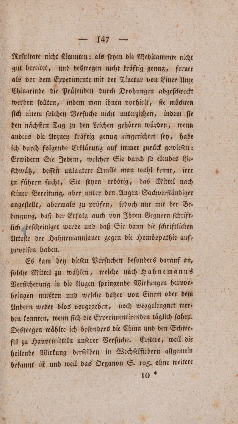 ee | Reſultate nicht ſtimmten: als ſeyen die Medicamente nicht gut bereitet, und deswegen nicht kraͤftig genug, ferner als vor dem Experimente mit der Tinctur von Einer Unze Chinarinde die Pruͤfenden durch Drohungen abgeſchreckt werden ſollten, indem man ihnen vorhielt, ſie moͤchten ſich einem ſolchen Verſuche nicht unterziehen, indem fie den naͤchſten Tag zu den Leichen gehoͤren wuͤrden, wenn anders die Arzney kraͤftig genug eingerichtet ſey, habe ich durch folgende Erklaͤrung auf immer zuruͤck gewieſen: Erwidern Sie Jedem, welcher Sie durch ſo elendes Ge⸗ ſchwaͤtz, deſſen unlautere Quelle man wohl kennt, irre zu fuͤhren ſucht, Sie ſeyen erboͤtig, das Mittel nach ſeiner Bereitung, aber unter den Augen Sachverſtaͤndiger angeſtellt, abermals zu pruͤfen, jedoch nur mit der Be⸗ 5 dingung, daß der Erfolg auch von Ihren Gegnern ſchrift⸗ lich abefcheiniget werde und daß Sie dann die ſchriftlichen a der Hahnemannianer gegen die e e auf- zuweiſen haben. 5 Es kam bey dieſen Verſuchen beſonders darauf „ ſolche Mittel zu waͤhlen, welche nach Hahnemanns Verſicherung in die Augen ſpringende Wirkungen hervor⸗ bringen mußten und welche daher von Einem oder dem Andern weder blos vorgegeben, noch weggeleugnet wer⸗ den konnten, wenn fi ch die Experimentirenden täglich ſahen. Deswegen wählte ich befonders die China und den Schwe⸗ fel zu Hauptmitteln unſerer Verſuche. Erſtere, weil die heilende Wirkung derſelben in Wechſelfiebern allgemein bekannt iſt und weil das Organon S. 105. ohne weitere | 10.7