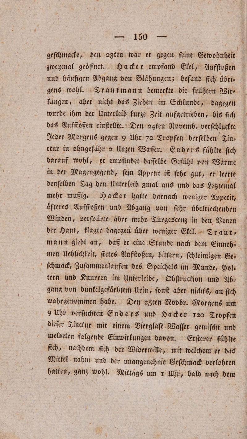 4 und häufigen Abgang von Blaͤhungen; befand ſich uͤbri⸗ gens wohl. Trautmann bemerkte die fruͤhern Wir⸗ kungen, aber nicht das Ziehen im Schlunde, dagegen wurde ihm der Unterleib kurze Zeit aufgetrieben, bis ſich das Aufſtoßen einſtellte. Den 24ten Novemb. verſchluckte Jeder Morgens gegen 9 Uhr 70 Tropfen derſelben Tin⸗ ctur in ohngefaͤhr 2 Unzen Waſſer. Enders fuͤhlte ſich darauf wohl, er empfindet daſſelbe Gefuͤhl von Waͤrme denſelben Tag den Unterleib Zmal aus und das Letztemal mehr mußig. Hacker hatte darnach weniger Appetit, oͤfteres Aufſtoßen und Abgang von ſehr uͤbelriechenden Winden, verſpuͤrte aber mehr Turgescenz in den Venen mann giebt an, daß er eine Stunde nach dem Einneh⸗ men Ueblichkeit, ſtetes Aufſtoßen, bittern, schleimigen Ge ſchmack, Zuſammenlaufen des Speichels im Munde, Pol: tern und Knurren im unterleibe, Obſtruction und Ab- gang von dunkelgefaͤrbtem Urin, ſonſt aber nichts, an ſich wahrgenommen habe. Den 25ten Novbr. Morgens um meldeten folgende Einwirkungen davon. Erſterer fuͤhlte ſich, nachdem ſich der Widerwille, mit welchem er das Mittel nahm und der unangenehme Geſchmack verlohren