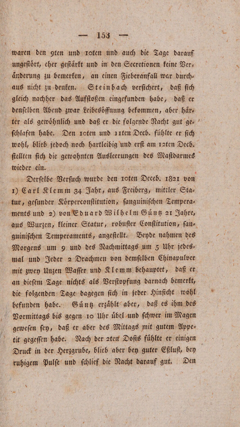 waren den gfen und loten und auch die Tage darauf änderung zu bemerken, an einen Fieberanfall war durch⸗ aus nicht zu denken. Steinbach verſichert, daß ſich gleich nachher das Aufſtoßen eingefunden habe, daß er denſelben Abend zwar Leibesoͤffnung bekommen, aber haͤr⸗ ter als gewoͤhnlich und daß er die folgende Nacht gut ge⸗ wohl, blieb jedoch noch hartleibig und erſt am raten Decb. wieder ein. 05 Carl Klemm 34 Jahr, aus Freiberg, mittler Sta⸗ ments und 2) von Eduard Wilhelm Guͤntz 21 Jahre, ; guinifchen Temperaments, angeſtellt. Beyde nahmen des Morgens um 9 und des Nachmittags um 5 Uhr jedes⸗ mal und Jeder 2 Drachmen von demſelben Chinapulver Vormittags bis gegen 10 Uhr uͤbel und ſchwer im Magen geweſen ſey, daß er aber des Mittags mit gutem Appe⸗ Druck in der Herzgrube, blieb aber bey guter Eßluſt, bey ruhigem Pulſe ab ſchlief die Nacht Worauf gut, Den *