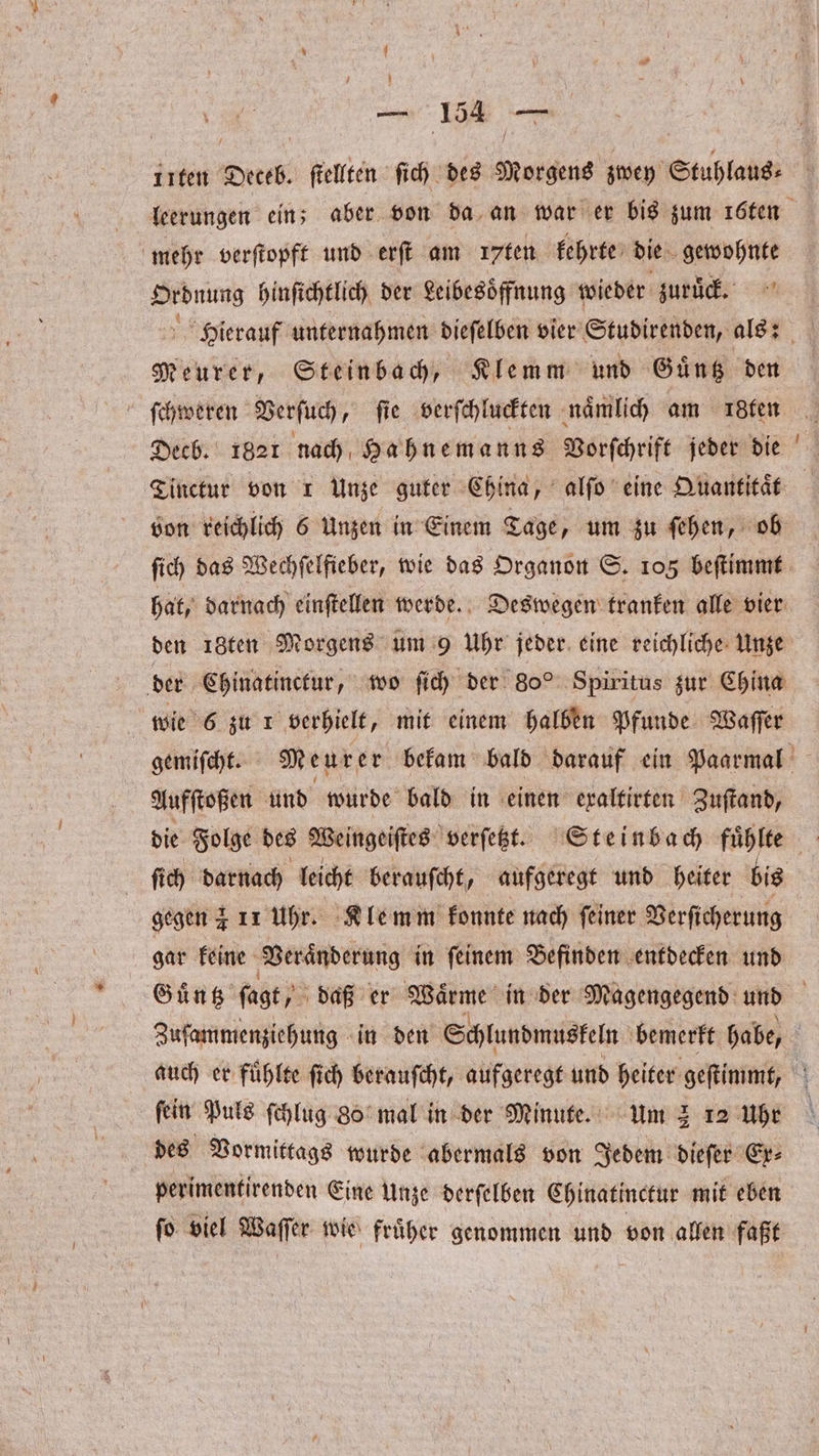 mehr verſtopft und erſt am ꝛꝛten kehrte die gewohnte Ordnung hinſichtlich der Leibesoͤffnung wieder zuruͤck. Meurer, Steinbach, Klemm und Guͤntz den ſchweren Verſuch, fie verſchluckten naͤmlich am igten Decb. 1821 nach Hahnemanns Vorſchrift jeder die ſich das Wechſelfieber, wie das Organon S. 105 beſtimmt den 18ten Morgens um 9 Uhr jeder eine reichliche Unze der Chinatinctur, wo ſich der 80° Spiritus zur China wie 6 zu r verhielt, mit einem halben Pfunde Waſſer Aufſtoßen und wurde bald in einen exaltirten Zuſtand, ſich darnach leicht berauſcht, aufgeregt und heiter bis gar keine Veraͤnderung in ſeinem Befinden entdecken und fein Puls ſchlug 80 mal in der Minute. um 2 12 Uhr des Vormittags wurde abermals von Jedem dieſer Ex⸗ perimentirenden Eine Unze derſelben Chinatinctur mit eben ſo viel Waſſer wie fruͤher genommen und von allen faßt —