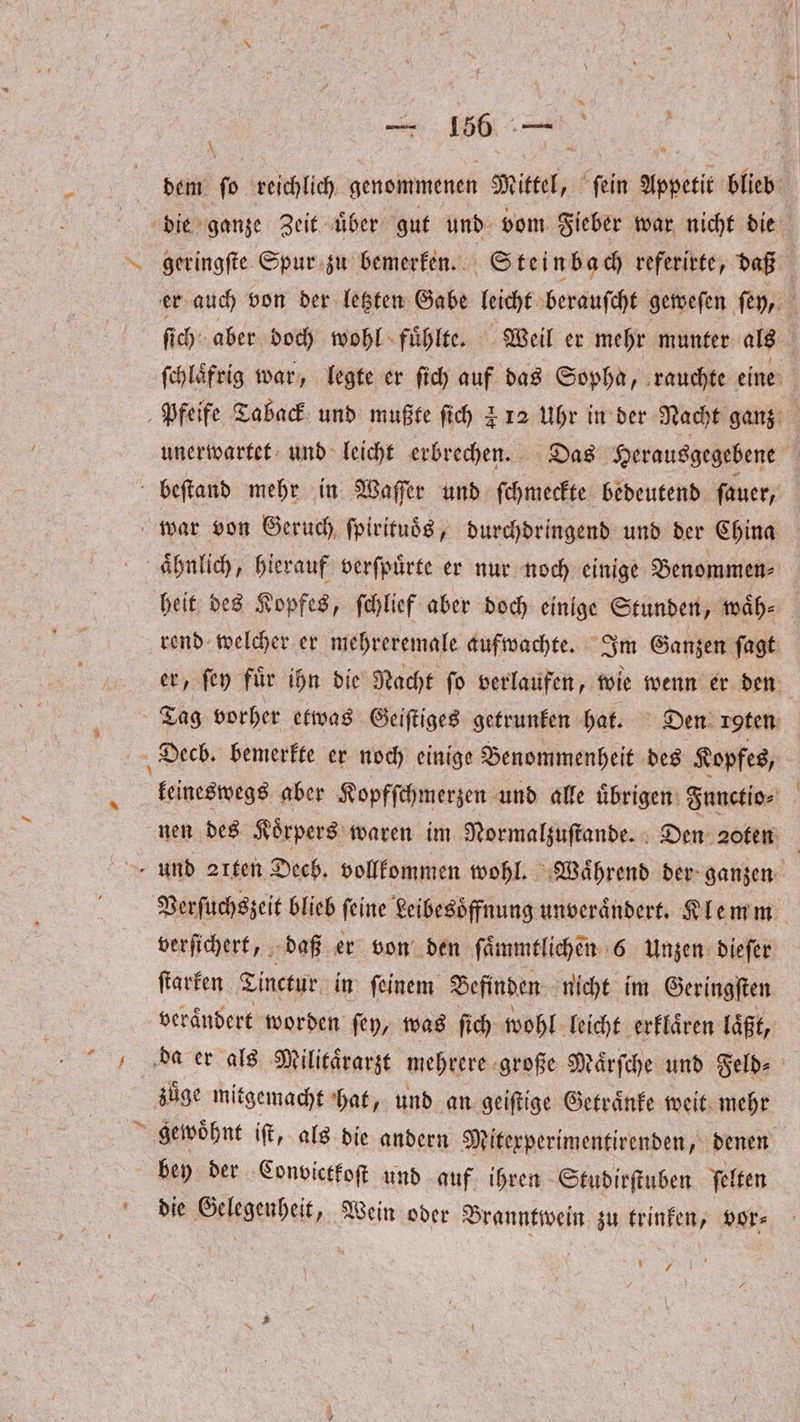 \ dem N reichlich genommenen Sn “fein Appetit blieb die ganze Zeit uͤber gut und vom Fieber war nicht die ’ ſich aber doch wohl fuͤhlte. Weil er mehr munter als ſchlaͤfrig war, legte er ſich auf das Sopha, rauchte eine unerwartet und leicht erbrechen. Das Herausgegebene beſtand mehr in Waſſer und ſchmeckte bedeutend ſauer, aͤhnlich, hierauf verſpuͤrte er nur noch einige Benommen⸗ heit des Kopfes, ſchlief aber doch einige Stunden, waͤh⸗ rend welcher er mehreremale aufwachte. Im Ganzen ſagt er, ſey fuͤr ihn die Nacht ſo verlaufen, wie wenn er den Tag vorher etwas Geiſtiges getrunken hat. Den icgten keineswegs aber Kopfſchmerzen und alle uͤbrigen Functio⸗ nen des Koͤrpers waren im Normalzuſtande. Den ꝛ0ten | Verſuchszeit blieb ſeine Leibesoͤffnung unveraͤndert. Klemm verſichert, daß er von den ſaͤmmtlichen 6 Unzen dieſer ſtarken Tinctur in ſeinem Befinden nicht im Geringſten veraͤndert worden ſey, was ſich wohl leicht erklaͤren läßt, bey der Convictkoſt und auf ihren Studirſtuben ſelten die Gelegenheit, Wein oder Branntwein zu trinken, vor⸗ NE,