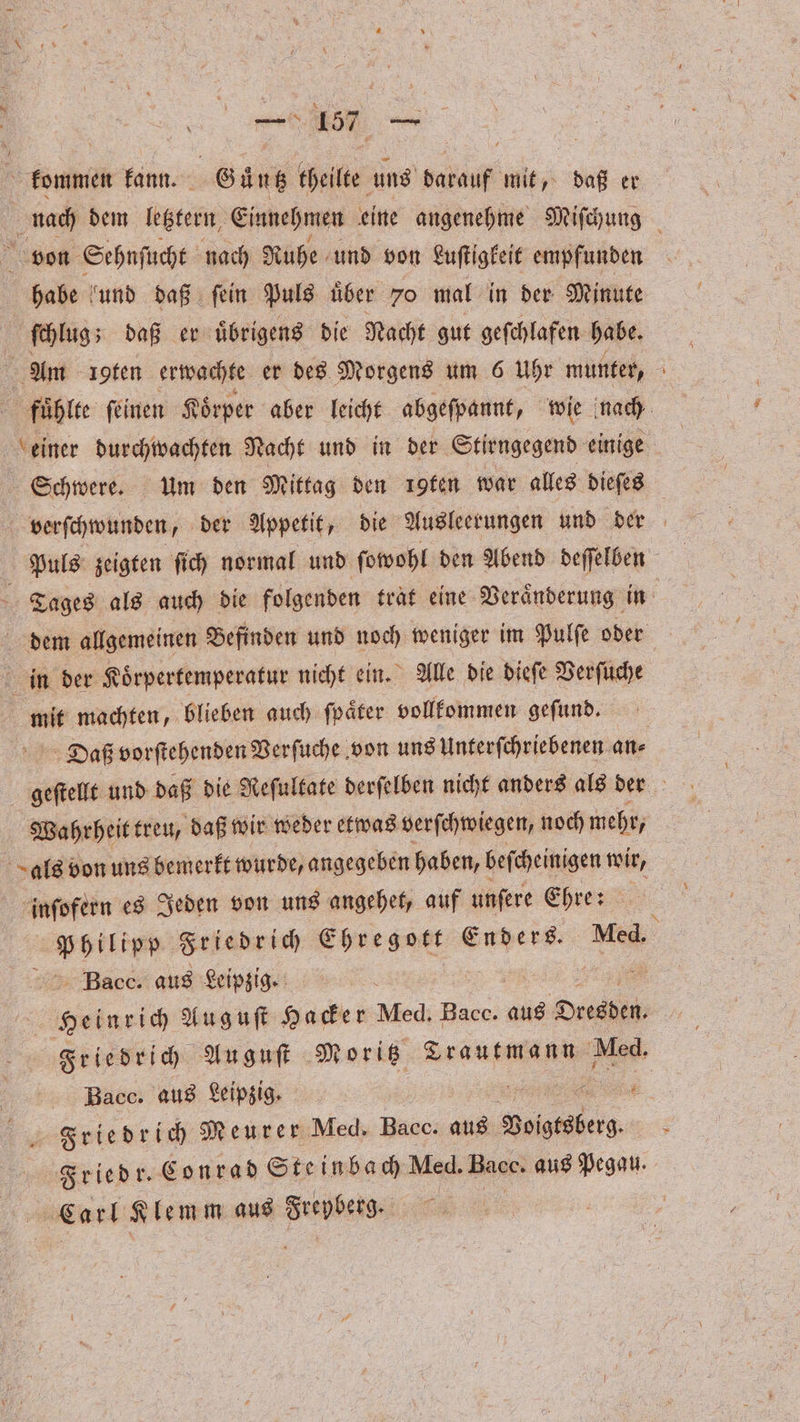 — 15 88 kommen kann. Guͤntz theilte uns darauf mit, daß er nach dem lebtern Einnehmen eine angenehme Miſchung von Sehnſucht nach Ruhe und von Luſtigkeit empfunden habe und daß ſein Puls uͤber 70 mal in der Minute ſchlug; daß er uͤbrigens die Nacht gut geſchlafen habe. Am ioten erwachte er des Morgens um 6 Uhr munter, fuͤhlte ſeinen Koͤrper aber leicht abgeſpannt, wie nach einer durchwachten Nacht und in der Stirngegend einige Schwere. um den Mittag den ıgfen war alles dieſes verſchwunden, der Appetit, die Ausleerungen und der Puls zeigten ſich normal und ſowohl den Abend deſſelben 4 Tages als auch die folgenden trat eine Veraͤnderung in 5 dem allgemeinen Befinden und noch weniger im Pulſe oder in der Koͤrpertemperatur nicht ein. Alle die dieſe Verſuche mit machten, blieben auch ſpaͤter vollkommen geſund. Daß vorſtehenden Verſuche von uns Unterſchriebenen an⸗ geſtellt und daß die Reſultate derſelben nicht anders als der | Wahrheit treu, daß wir weder etwas verſchwiegen, noch mehr, c als von uns bemerkt wurde, angegeben haben, befcheinigen wir, inſofern es Jeden von uns angehet, auf unſere Ehre: l Friedrich eee Enders. Med. Bac. aus Leipzig. Heinrich Auguſt under Med. Bacc. aus Oe Friedrich Au guſt Moritz Trautmann Med. Bac. aus Leipzig. IR Friedr. Conrad Steinbach Med. Bags: aus Pegau. | Carl Klemm aus Va x