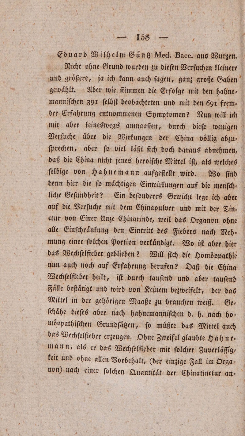 Eduard Wilhelm Guͤntz Med. Bacc. s ue Nicht ohne Grund wurden zu dieſen Verſuchen kleinere und groͤßere, ja ich kann auch ſagen, ganz große Gaben gewahlt. Aber wie ſtimmen die Erfolge mit den hahne⸗ manniſchen 391 ſelbſt beobachteten und mit den 691 frem⸗ der Erfahrung entnommenen Symptomen? Nun will ich mir aber keineswegs anmaaßen, durch dieſe wenigen Verſuche uͤber die Wirkungen der China voͤllig abzu⸗ ſprechen, aber ſo viel laͤßt ſich doch daraus abnehmen, daß die China nicht jenes heroiſche Mittel iſt, als welches ſelbige von Hahnemann aufgeſtellt wird. Wo ſind denn hier die ſo maͤchtigen Einwirkungen auf die menſch⸗ liche Geſundheit? Ein beſonderes Gewicht lege ich aber auf die Verſuche mit dem Chinapulver und mit der Tin⸗ ctur von Einer Unze Chinarinde, weil das Organon ohne alle Einſchraͤnkung den Eintritt des Fiebers nach Neh⸗ mung einer ſolchen Portion verkuͤndigt. Wo iſt aber hier das Wechſelſieber geblieben? Will ſich die Homdͤopathie nun auch noch auf Erfahrung berufen? Daß die China Wechſelfieber heilt, iſt bag tauſend und aber tauſend Faͤlle beſtaͤtigt und wird von Keinem bezweifelt, der das Mittel in der gehoͤrigen Maaße zu brauchen weiß. Ge⸗ ſchaͤhe dieſes aber nach hahnemanniſchen d. h. nach ho— moͤopathiſchen Grundſaͤtzen, ſo muͤßte das Mittel auch das Wechſelfieber erzeugen. Ohne Zweifel glaubte Hahne⸗ mann, als er das Wechfelfieber mit ſolcher Zuverlaͤſſig⸗ keit und ohne allen Vorbehalt, (der einzige Fall im Orga⸗ non) nach einer ſolchen Quantitaͤt der Chinatinctur an⸗