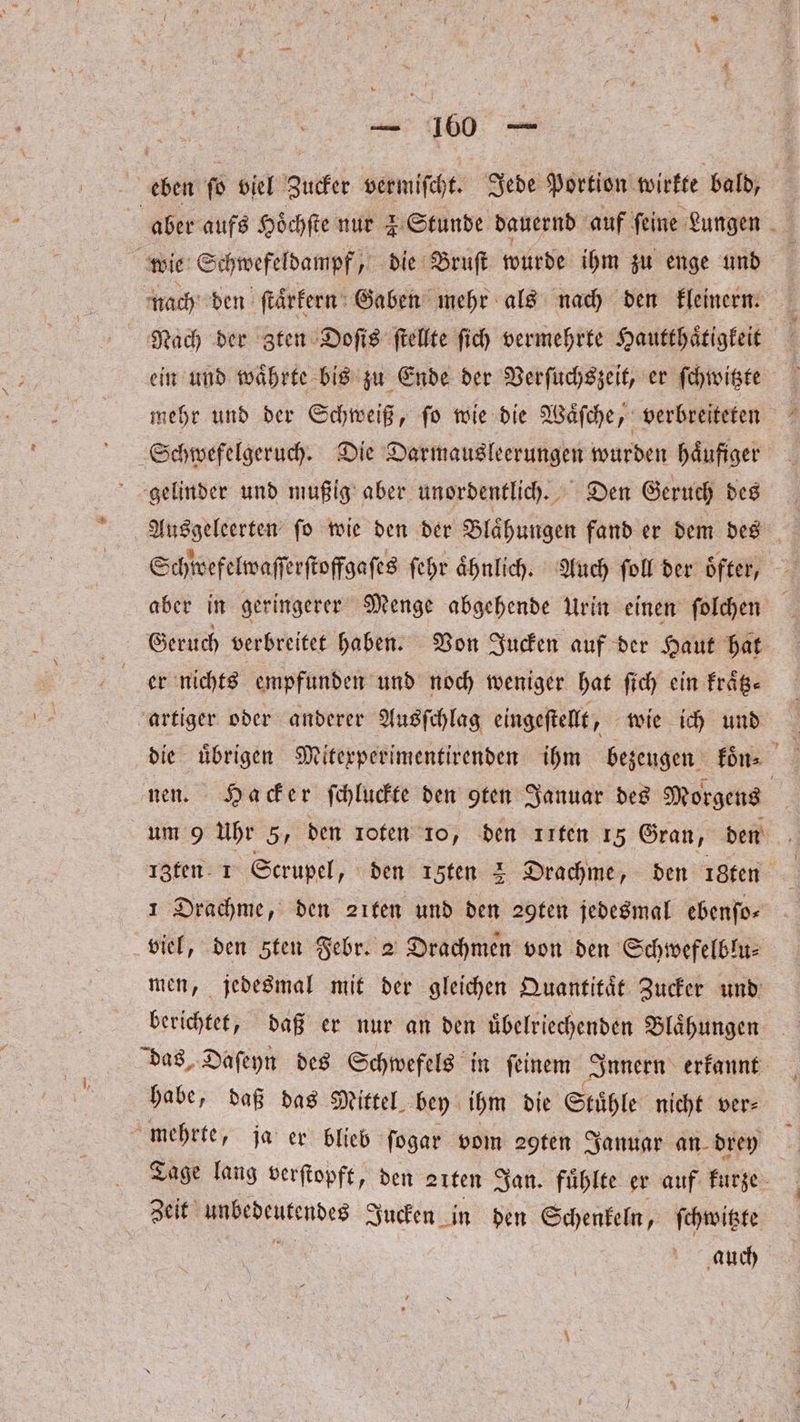 wie Schwefeldampf, die Bruſt wurde ihm zu enge und nach den ſtaͤrkern Gaben mehr als nach den kleinern. ein und waͤhrte bis zu Ende der Verſuchszeit, er ſchwitzte mehr und der Schweiß, ſo wie die Waͤſche, verbreiteten Ausgeleerten ſo wie den der Blaͤhungen fand er dem des Schwefelwaſſerſtoffgaſes ſehr aͤhnlich. Auch ſoll der oͤfter, aber in geringerer Menge abgehende Urin einen ſolchen Geruch verbreitet haben. Von Jucken auf der Haut hat er nichts empfunden und noch weniger hat ſich ein fräß- artiger oder anderer Ausſchlag eingeſtellt, wie ich und die uͤbrigen Mitexperimentirenden ihm bezeugen koͤn⸗ nen. Hacker ſchluckte den §ten Januar des Morgens um 9 Uhr 5, den roten 10, den ııfen 15 Gran, den 13ten 1 Scrupel, den ı5ten 2 Drachme „den 18 ten 1 Drachme, den 21ten und den 29ten jedesmal ebenfo- viel, den Ften Febr. 2 Drachmen von den Schwefelblu⸗ men, jedesmal mit der gleichen Quantitaͤt Zucker und berichtet, daß er nur an den uͤbelriechenden Blaͤhungen das. Daſeyn des Schwefels in feinem Innern erkannt habe, daß das Mittel bey ihm die Stühle nicht ver— Tage lang verſtopft, den 21ten Jan. fühlte er auf kurze Zeit Ahtdeutendes Jucken in den Schenkeln, ſchwitzte auch