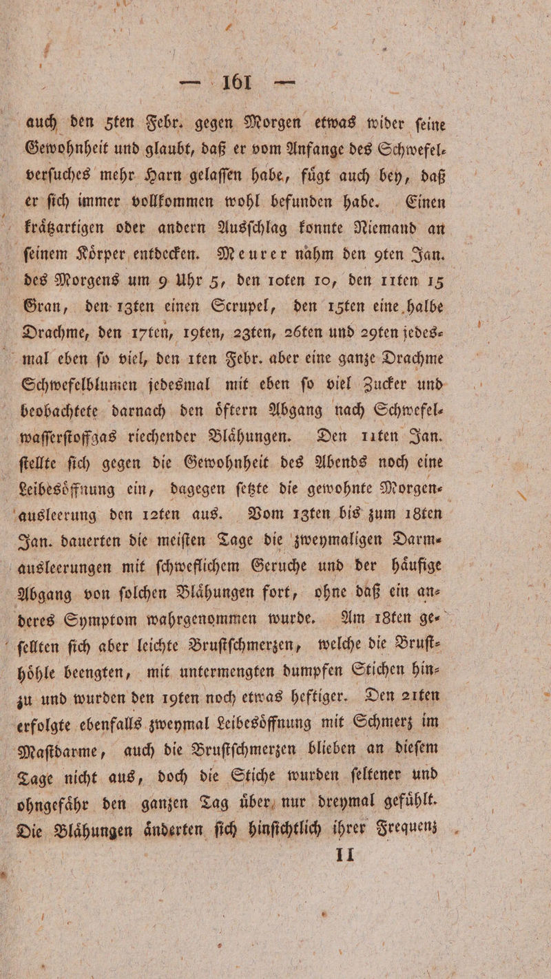 auch den Sten Febr. gegen Morgen etwas wider ſeine Gewohnheit und glaubt, daß er vom Anfange des Schwefel⸗ verſuches mehr Harn gelaſſen habe, fuͤgt auch bey, daß er ſich immer vollkommen wohl befunden habe. Einen kraͤtzartigen oder andern Ausſchlag konnte Niemand an des Morgens um 9 Uhr 5, den roten ro, den Iten 15 Drachme, den 17 ten, loten, 23ten, 26ten und ꝛ9ten jedes⸗ mal eben ſo viel, den ıten Febr. aber eine ganze Drachme | beobachtete darnach den oͤftern Abgang nach Schwefel⸗ waſſerſtoffgas riechender Blaͤhungen. Den kiten Jan. ſtellte ſich gegen die Gewohnheit des Abends noch eine ausleerung den ı2fen aus. Vom ızfen bis zum 18ten Jan. dauerten die meiſten Tage die zweymaligen Darm⸗ ausleerungen mit ſchweflichem Geruche und der haͤufige Abgang von ſolchen Blaͤhungen fort, ohne daß ein an⸗ ſellten ſich aber leichte Bruſtſchmerzen, welche die Bruſt⸗ | zu und wurden den Igten noch etwas heftiger. Den 21ten erfolgte ebenfalls zweymal Leibesoͤffnung mit Schmerz im Miaſtdarme, auch die Bruſtſchmerzen blieben an dieſem Tage nicht aus, doch die Stiche wurden ſeltener und ohngefaͤhr den ganzen Tag uͤber nur dreymal gefuͤhlt. 11