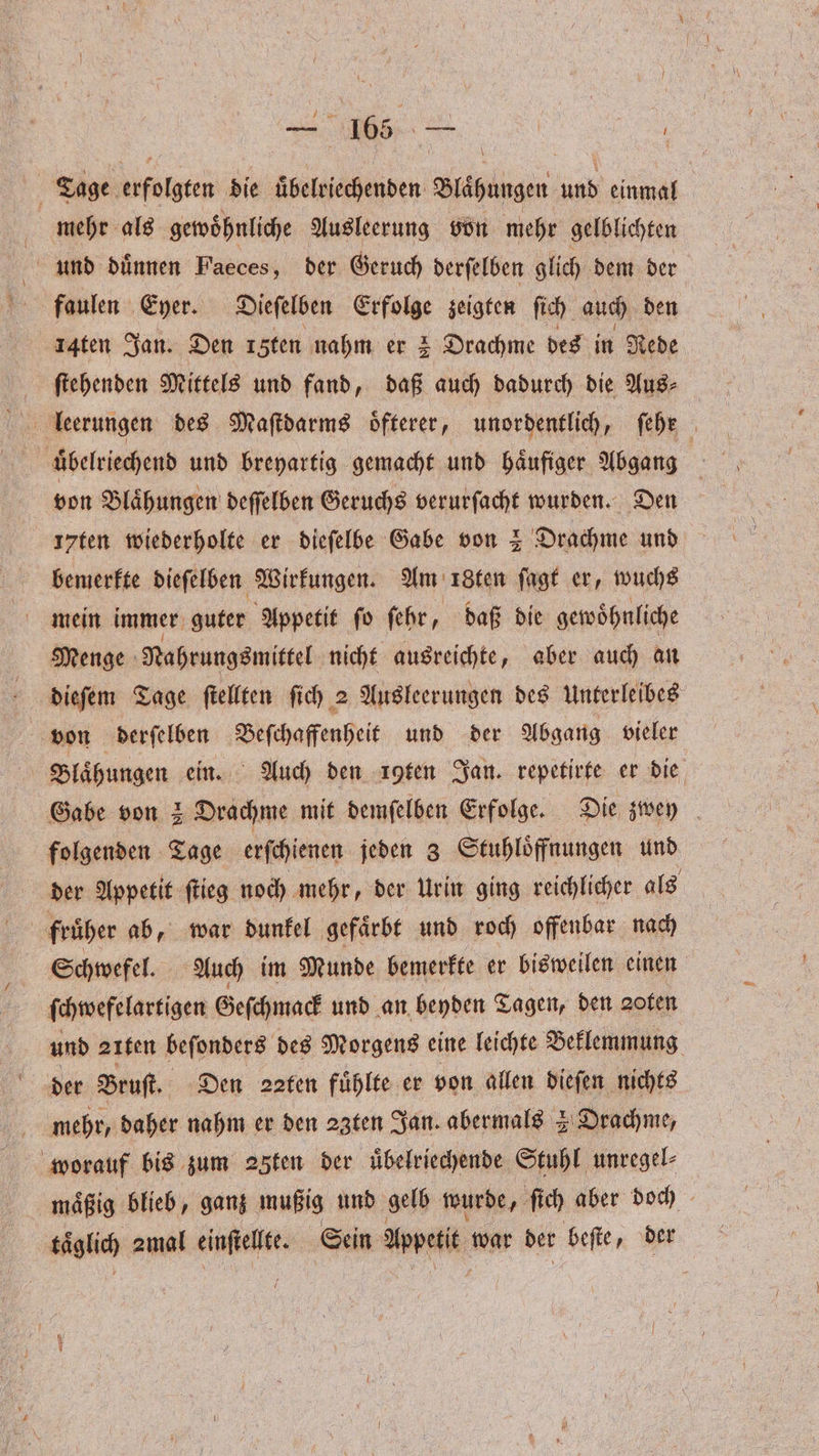 — 165 Ss ö Tage erfolgten die uͤbelriechenden Blähungen und einmal mehr als gewoͤhnliche Ausleerung von mehr gelblichten und duͤnnen Faeces, der Geruch derſelben glich dem der 14ten Jan. Den 1 ten nahm er 2 Drachme des in Rede ſtehenden Mittels und fand, daß auch dadurch die Aus⸗ lleerungen des Maſtdarms oͤfterer, unordentlich, ſehr von Blaͤhungen deſſelben Geruchs verurſacht wurden. Den 17ten wiederholte er dieſelbe Gabe von 2 Drachme und I bemerkte dieſelben Wirkungen. Am 18ten ſagt er, wuchs mein immer guter Appetit ſo ſehr, daß die gewoͤhnliche Menge Nahrungsmittel nicht ausreichte, aber auch an dieſem Tage ſtellten ſich 2 Ausleerungen des Unterleibes von derſelben Beſchaffenheit und der Abgang vieler Blaͤhungen ein. Auch den uten Jan. repetirte er die Gabe von 2 Drachme mit demſelben Erfolge. Die zwey folgenden Tage erſchienen jeden 3 Stuhloͤffnungen und der Appetit ſtieg noch mehr, der Urin ging reichlicher als früher ab, war dunkel gefaͤrbt und roch offenbar nach Schwefel. Auch im Munde bemerkte er bisweilen einen ſchwefelartigen Geſchmack und an beyden Tagen, den zofen und 21ten beſonders des Morgens eine leichte Beklemmung der Bruſt. Den 22ten fühlte er von allen dieſen nichts mehr, daher nahm er den 23ten Jan. abermals 2 Drachme, worauf bis zum 25fen der uͤbelriechende Stuhl unregel⸗ maͤßig blieb, ganz mußig und gelb wurde, ſich aber ie taͤglich zmal einſtellte. Sein Appetit war ber beſte, d