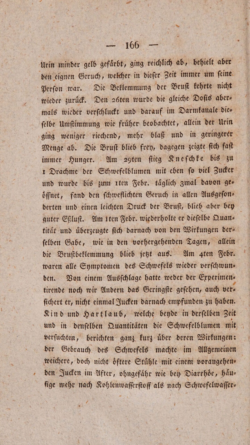 Urin minder gelb gefaͤrbt, ging reichlich ab, behielt aber den e eignen Geruch, welcher in dieſer Zeit immer um ſeine Perſon war. Die Beklemmung der Bruſt kehrte nicht wieder zuruͤck. Den 26ten wurde die gleiche Doſis aber⸗ mals wieder verſchluckt und darauf im Darmkanale die⸗ ſelbe Umſtimmung wie fruͤher beobachtet, allein der Urin ging weniger riechend, mehr blaß und in geringerer 8 Menge ab. Die Bruſt blieb frey, dagegen zeigte ſich faſt immer Hunger. Am Sgten flieg Kneſchke bis zu 1 Drachme der Schwefelblumen mit eben ſo viel Zucker und wurde bis zum ıten Febr. täglich zmal davon ge⸗ öffnet, fand den ſchweflichten Geruch in allen Ausgeſon⸗ derten und einen leichten Druck der Bruſt, blieb aber bey guter Eßluſt. Am iten Febr. wiederholte er dieſelbe Quan⸗ titaͤt und überzeugte ſich darnach von den Wirkungen der⸗ ſelben Gabe, wie in den vorhergehenden Tagen, allein waren alle Symptomen des Schwefels wieder verſchwun⸗ den. Von einem Ausſchlage hatte weder der Erperimen- tirende noch wir Andern das Geringſte geſehen, auch ver- ſichert er, nicht einmal Jucken darnach empfunden zu haben. Kind und Hartlaub, welche beyde in derſelben Zeit und in denſelben Quantitaͤten die Schwefelblumen mit 0 verſuchten, berichten ganz kurz uͤber deren Wirkungen: der Gebrauch des Schwefels machte im Allgemeinen weichere, doch nicht oͤftere Stuͤhle mit einem vorangehen⸗ den Jucken im After, ohngefaͤhr wie bey Diarrhoe, haͤu— fige mehr nach Kohlenwaſſerſtoff als nach Schwefelwaſſer⸗ / N