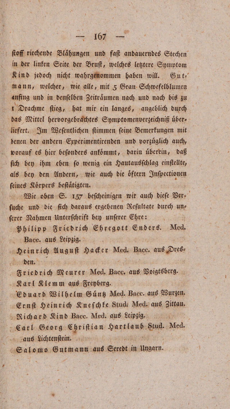 ſtoff riechende Blaͤhungen und faſt andauerndes Stechen in der linken Seite der Bruſt, welches letztere Symptom Kind jedoch nicht wahrgenommen haben will. Gut⸗ mann, welcher, wie alle, mit 5 Gran Schwefelblumen anfing und in denſelben Zeitraͤumen nach und nach bis zu 5 1 Drachme ſtieg, hat mir ein langes, angeblich durch 5 das Mittel hervorgebrachtes Symptomenverzeichniß über liefert. Im Weſentlichen ſtimmen ſeine Bemerkungen mit denen der andern Experimentirenden und vorzuͤglich auch, worauf es hier beſonders ankoͤmmt, darin uͤberein, daß ſich bey ihm eben ſo wenig ein Hautausſchlag einſtellte, als bey den Andern, wie ach die öͤftern Inſpectionen ſeines Koͤrpers beſtaͤtigten. Wie oben S. 157 beſcheinigen wir auch dieſe Per 0 ſuche und die ſich daraus ergebenen Reſultate durch un⸗ ſerer Nahmen Unterſchrift bey unſerer Ehre: ö Philipp Friedrich Ehregott Enders. Med. Bac. aus Leipzig. | RE Auguſt Hacker Med, Bus us Du den. EEE EURE Med, A aus Boigebes 4 Karl Klemm aus Freyberg. | Eduard Wilhelm Guͤntz Med. Bacc. aus Burgen | Ernſt Hein rich Kneſchke Studi Med. aus Zittau. Richard Kind Bacc. Med. aus Leipzig. f 0 Carl. Georg . deiner en aus Lichtenſtein. Wb . Salons Gutmann aus Serebt in llonare. 1 x