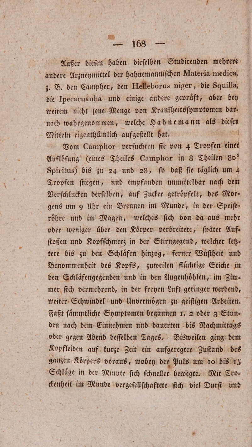 — 18 — Außer dieſen haben dieſelben Studirenden mehrere andere Arzneymittel der hahnemanniſchen Materia medica, z. B. den Campher, den Helleborus niger, die Squilla, die Ipecacuanha und einige andere gepruͤft, aber bey weitem nicht jene Menge von Krankheitsſymptomen dar⸗ nach wahrgenommen, welche Hahnemann als dieſen Mitteln eigenthuͤmlich aufgeſtellt hat. | I er Vom Camphor verſuchten fie von 4 Tropfen einer Aufloöſung (eines Theiles Camphor in 8 Theilen 80° Spiritus) bis zu 24 und 28, fo daß fie täglich um 4 Tropfen fliegen, und empfanden unmittelbar nach dem Verſchlucken derſelben, auf Zucker getroͤpfelt, des Mor⸗ gens um 9 Uhr ein Brennen im Munde, in der Speiſe⸗ roͤhre und im Magen, welches ſich von da aus mehr oder weniger uͤber den Koͤrper verbreitete, ſpaͤter Auf⸗ ſtoßen und Kopfſchmerz in der Stirngegend, welcher letz— tere bis zu den Schlaͤfen hinzog, ferner Wuͤſtheit und Benommenheit des Kopfs, zuweilen fluͤchtige Stiche in den Schlaͤfengegenden und in den Augenhoͤhlen, im Zim⸗ mer ſich vermehrend, in der freyen Luft geringer werdend, weiter Schwindel und Unvermoͤgen zu geiſtigen Arbeiten. Faßt ſaͤmmtliche Symptomen begannen 1. 2 oder 3 Stun⸗ den nach dem Einnehmen und dauerten bis Nachmittags oder gegen Abend deſſelben Tages. Bisweilen ging dem Kopfleiden auf kurze Zeit ein aufgeregter Zuſtand des ganzen, Koͤrpers voraus, wobey der Puls um 10 bis 13 Schlaͤge in der Minute ſich ſchneller bewegte. Mit Tro⸗ ckenheit im Munde vergeſellſchaftete ſich viel Durſt und