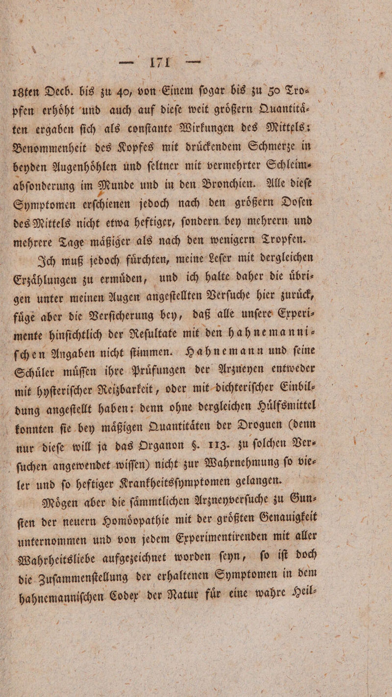 18ten Deck. bis zu 40, von Einem ſogar bis zu 30 Tro⸗ pfen erhoͤht und auch auf dieſe weit größern Quantitä⸗ a ten ergaben ſich als conſtante Wirkungen des Mittels: Benommenheit des Kopfes mit druͤckendem Schmerze in \ beyden Augenhoͤhlen und ſeltner mit vermehrter Schleim⸗ | abfonderung im Munde und in den Bronchien. Alle dieſe Symptomen TATEN jedoch nach den größern Doſen des Mittels nicht etwa heftiger, ſondern bey mehrern und mehrere Tage maͤßiger als nach den wenigern Tropfen. Ich muß jedoch fuͤrchten, meine Leſer mit dergleichen Erzaͤhlungen zu ermuͤden, und ich halte daher die uͤbri⸗ gen unter meinen Augen angeftellten Verſuche hier zuruͤck, fuͤge aber die Verſicherung bey, daß alle unfere Experi⸗ mente hinſichtlich der Reſultate mit den hahnemanni⸗ ſchen Angaben nicht ſtimmen. Hahnemann und ſeine Schuͤler muͤſſen ihre Pruͤfungen der Arzneyen entweder mit hyſteriſcher Reizbarkeit, oder mit dichteriſcher Einbil⸗ dung angeſtellt haben: denn ohne dergleichen Huͤlfsmittel konnten ſie bey maͤßigen Quantitaͤten der Droguen (denn nur dieſe will ja das Organon §. 113. zu ſolchen Ver⸗ ſuchen angewendet wiſſen) nicht zur Wahrnehmung ſo vie⸗ ler und ſo heftiger Krankheitsſymptomen gelangen. a Mögen aber die ſaͤmmtlichen Arzneyverſuche zu Gun⸗ ſten der neuern Homöopathie mit der groͤßten Genauigkeit unternommen und von jedem Experimentirenden mit aller 0 die Zuſammenſtellung der erhaltenen Symptomen in dem 5 bahnemanniſchen Coder der Natur fuͤr eine wahre Heil⸗ €