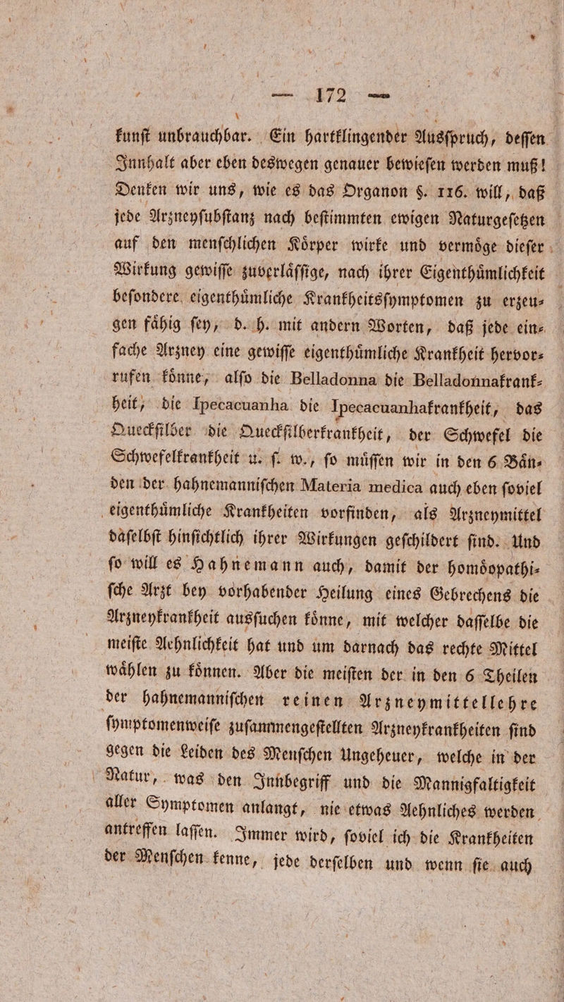 kunſt unbrauchbar. Ein hartklingender Ausſpruch, deffen Innhalt aber eben deswegen genauer bewieſen werden muß! Denken wir uns, wie es das Organon $. 116. will daß jede Arzneyſubſtanz nach beſtimmten ewigen Naturgeſetzen auf den menſchlichen Koͤrper wirke und vermoͤge dieſer Wirkung gewiſſe zuverlaͤſſige, nach ihrer Eigenthuͤmlichkeit i beſondere eigenthuͤmliche Krankheitsſymptomen zu erzeu⸗ gen faͤhig ſey, d. h. mit andern Worten, daß jede ein⸗ fache Arzney eine gewiſſe eigenthuͤmliche Krankheit hervor⸗ rufen koͤnne, alſo die Belladonna die Belladonnafranf- heit, die Ipecacuanha die Ipecacuanhakrankheit, das Queckſilber die Queckfilberkrankheit, der Schwefel die Schwefelkrankheit u. ſ. w., ſo muͤſſen wir in den 6 Baͤn⸗ den der hahnemanniſchen Materia medica auch eben ſoviel eigenthuͤmliche Krankheiten | vorfinden „als Arzneymittel daſelbſt hinſichtlich ihrer Wirkungen geſchildert ſind. Und ſo will es Hahnemann auch, damit der homoͤopathi⸗ ſche Arzt bey vorhabender Heilung eines Gebrechens die Arzneykrankheit ausſuchen koͤnne, mit welcher daſſelbe die meiſte Aehnlichkeit hat und um darnach das rechte Mittel waͤhlen zu koͤnnen. Aber die meiſten der in den 6 Theilen der hahnemanniſchen reinen Arzneymittellehre ſymptomenweiſe zuſammengeſtellten Arzneykrankheiten ſind a gegen die Leiden des Menſchen Ungeheuer, welche in der aller Symptomen anlangt, nie etwas Aehnliches werden antreffen laſſen. Immer wird, ſoviel ich die Krankheiten der Menſchen kenne, jede derſelben und wenn ſie auch