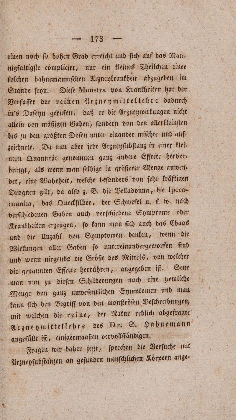 U — — us — einen noch ſo bien Grad erst und ſich auf das Man⸗ ſolchen hahnemanniſchen Arzneykrankheit abzugeben im Stande ſeyn. Dieſe Monstra von Krankheiten hat der Verfaſſer der reinen Arzneymittellehre dadurch in's Daſeyn gerufen, daß er die Arzneywirkungen nicht allein von maͤßigen Gaben, ſondern von den allerkleinſten bis zu den größten Doſen unter einander miſchte und auf⸗ zeichnete. Da nun aber jede Arzneyſubſtanz in einer klei⸗ nern Quantitaͤt genommen ganz andere Effecte hervor⸗ bringt, als wenn man ſelbige in groͤßerer Menge anwen⸗ det, eine Wahrheit, welche beſonders von ſehr kraͤftigen Droguen gilt, da alſo z. B. die Belladonna, die Ipeca- cuanha, das Queckſilber, der Schwefel u. ſ. w. nach verſchiedenen Gaben auch verſchiedene Symptome oder Krankheiten erzeugen, ſo kann man ſich auch das Chaos und die Unzahl von Symptomen denken, wenn die | Wirkungen aller Gaben ſo untereinandergeworfen ſind und wenn nirgends die Groͤße des Mittels, von welcher die genannten Effecte herruͤhren, angegeben iſt. Setze man nun zu dieſen Schilderungen noch eine ziemliche Menge von ganz unweſentlichen Symptomen und man kann ſich den Begriff von den monſtroͤſen Beſchreibungen, mit welchen die reine, der Natur redlich abgefragte f Arznueymittellehre des Dr. S. Hahnemann angefuͤllt ift, einigermaaßen vervollſtaͤndigen. Fragen wir daher jetzt, ſprechen die Verſuche mit N Aeneon an 1 waldi Koͤrpern ange⸗