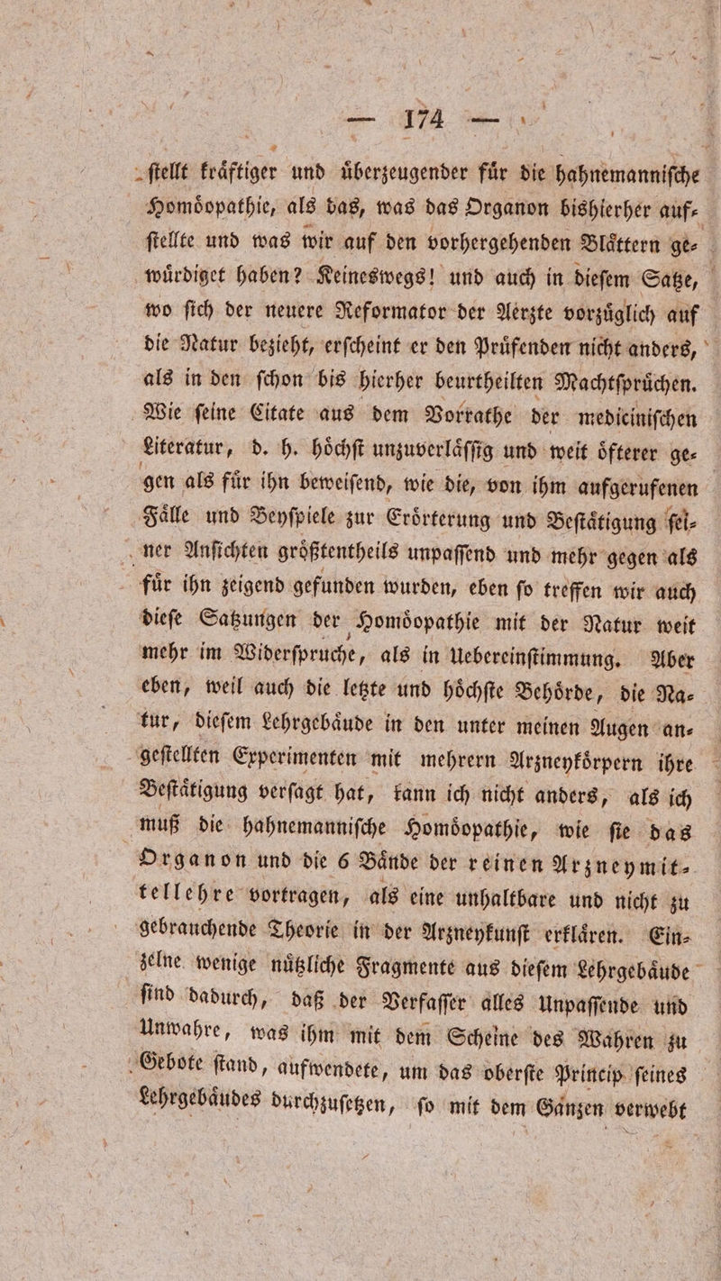ſtellt kraͤftiger und uͤberzeugender fuͤr die hahnemanniſche Homoͤopathie, als das, was das Organon bishierher auf⸗ | ſtellte und was wir auf den vorhergehenden Blaͤttern ge⸗ wuͤrdiget haben? Keineswegs! und auch in dieſem Satze, f wo ſich der neuere Reformator der Aerzte vorzuͤglich auf die Natur bezieht, erſcheint er den Pruͤfenden nicht anders, als in den ſchon bis hierher beurtheilten Machtſpruͤchen. Wie ſeine Citate aus dem Vorrathe der mediciniſchen Literatur, d. h. hoͤchſt unzuverlaͤſſig und weit oͤfterer ge⸗ | gen als für ihn beweiſend, wie die, von ihm aufgerufenen Faͤlle und Beyſpiele zur Eroͤrterung und Beſtaͤtigung ſel⸗ ner Anſichten größtentheils unpaffend und mehr gegen als | für ihn zeigend gefunden wurden, eben ſo treffen wir auch dieſe Satzungen der Homoͤopathie mit der Natur weit mehr im Widerſpruche, als in Uebereinſtimmung. Aber eben, weil auch die letzte und hoͤchſte Behoͤrde, die Na⸗ tur, dieſem Lehrgebaͤude in den unter meinen Augen an⸗ geſtellten Experimenten mit mehrern Arzneykoͤrpern ihre Beſtaͤtigung verſagt hat, kann ich nicht anders, als ich | muß die hahnemanniſche Homöopathie, wie ſie das Organon und die 6 Bände der reinen Arzneymit⸗ tellehre⸗ vortragen, als eine unhaltbare und nicht zu gebrauchende Theorie in der Arzneykunſt erklaͤren. Ein⸗ zelne wenige nuͤtzliche Fragmente aus dieſem Lehrgebaͤude find dadurch, daß der Verfaſſer alles Unpaſſende und Unwahre, was ihm mit dem Scheine des Wahren zu Gebote ſtand, aufwendete „um das oberſte Princip ſeines Lehrgebaͤudes durchzuſetzen, ſo mit dem Ganzen verwebt