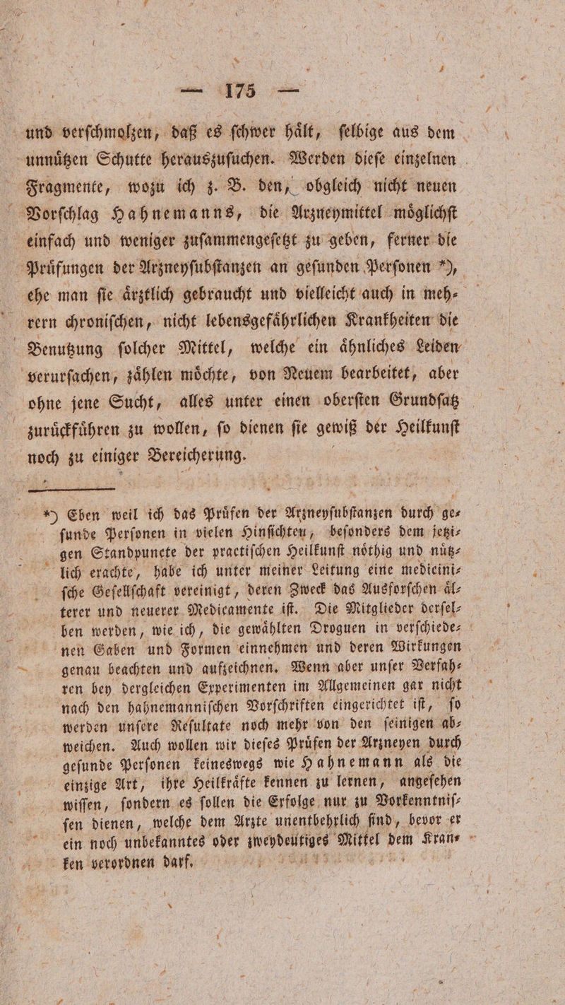 * en * zuruͤckfuͤhren zu wollen, ſo dienen ſie gewiß der Seilfunf ur zu einiger Vorcſcher e; 5 8 ) Eben weil ich das Pruͤfen der Aitneyſubnen durch ge⸗ ſunde Perſonen in vielen Hinſichten, beſonders dem jetzi⸗ gen Standpunete der praetiſchen Heilkunſt noͤthig und nuͤtz⸗ lich erachte, habe ich unter meiner Leitung eine medieini⸗ ſche Geſellſchaft vereinigt, deren Zweck das Ausforſchen aͤl⸗ terer und neuerer Medicamente iſt. Die Mitglieder derſel⸗ ben werden, wie ich, die gewählten Droguen in verſchiede⸗ nen Gaben und Formen einnehmen und deren Wirkungen genau beachten und aufzeichnen. Wenn aber unſer Verfah⸗ ren bey dergleichen Experimenten im Allgemeinen gar nicht nach den hahnemanniſchen Vorſchriften eingerichtet iſt, ſo werden unſere Reſultate noch mehr von den ſeinigen ab⸗ weichen. Auch wollen wir dieſes Pruͤfen der Arzneyen durch geſunde Perſonen keineswegs wie Hahnemann als die einzige Art, ihre Heilkraͤfte kennen zu lernen, angefehen wiſſen, ſondern es follen die Erfolge nur zu Vorkenntniſ⸗ ſen dienen, welche dem Arzte unentbehrlich find, bevor er ken verordnen e