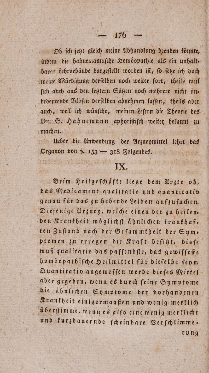Ob ich jetzt gleich meine Abhandlung en könnte, indem die hahnemanniſche Homöopathie als ein unhalt⸗ bares Lehrgebaͤude dargeſtellt worden iſt, ſo ſetze ich doch ſich auch aus den letztern Saͤtzen noch, mehrere nicht un⸗ bedeutende Bloͤſen derſelben abnehmen laſſen, theils aber | auch, weil ich wuͤnſche, meinen Leſern die Theorie des ‚Dr: S. Hahnemann ee weiter bekannt zu machen. Ueber die ae der Arzneymittel lehrt das | RN von . 153 — 318 Folgendes. BEE IX. Beim Heilgeſchaͤfte liege dem Arzte ob, das Medicament qualitativ und quantitatio genau fuͤr das zu hebende Leiden aufzuſuchen. Diejenige Arzney, welche einen der zu heilen⸗ den Krankheit moͤglichſt ähnlichen krankhaf— ten Zuſtand nach der Geſammtheit der Sym- ptomen zu erregen die Kraft beſitzt, dieſe muß qualitativ das paſſendſte, das gewifſeſte bomöopathifche Heilmittel für dieſelbe feym Quantitativ angemeffen werde dieſes Mittel aber gegeben, wenn es durch ſeine Symptome die aͤhnlichen Symptome der vorhandenen Krankheit einigermaaßen und wenig merklich aͤberſtimme, wenn es alſo eine wenig merkliche und kurdauernde ſcheinbare Verſchlimme⸗ | rung
