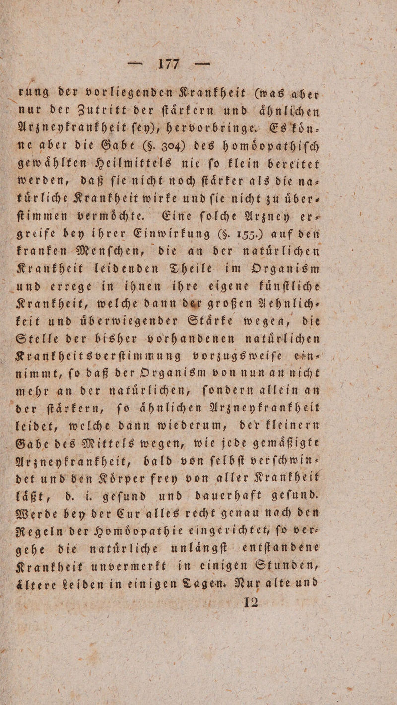 — 17 ͤ— es der vorliegenden Krankheit (was aber nur der Zutritt der ſtaͤrkern und aͤhnlichen Arzneykrankheit, fey), hervorbringe. Es koͤn⸗ gewählten Heilmittel nie fo klein bereitet werden, daß fieniht nod ſtaͤrker als die na⸗ ſtimmen vermochte. Eine ſolche Arzney er- greife bey ihrer Einwirkung (F. 155.) auf den kranken Menſchen, die an der natuͤrlichen Krankheit leidenden Theile im Organism und errege in ihnen ihre eigene kuͤnſtliche Krankheit, welche dann der großen Aehnlich⸗ keit und überwiegender Staͤrke wegen, die Stelle der bisher vorhandenen natuͤrlichen nimmt, ſo daß der Organism von nun an nicht mehr an der natuͤrlichen, ſondern allein an der ſtaͤrkern, ſo ähnlichen Arzneykrankheit leidet, welche dann wiederum, der kleinern Ga be des Mittels wegen, wie jede gemaͤßigte Arzneykrankheit, bald von ſelbſt verſchwin⸗ det und den Koͤrper frey von aller Krankheit laͤßt, d. i. geſund und dauerhaft geſund. Werde bey der Cur alles recht genau nach den Regeln der Homöopathie eingerichtet, ſo ver⸗ gehe die natuͤrliche unlaͤngſt entſtandene Krankheit unvermerkt in einigen Stunden, ältere Leiden in einigen Tagen. Nur alte und