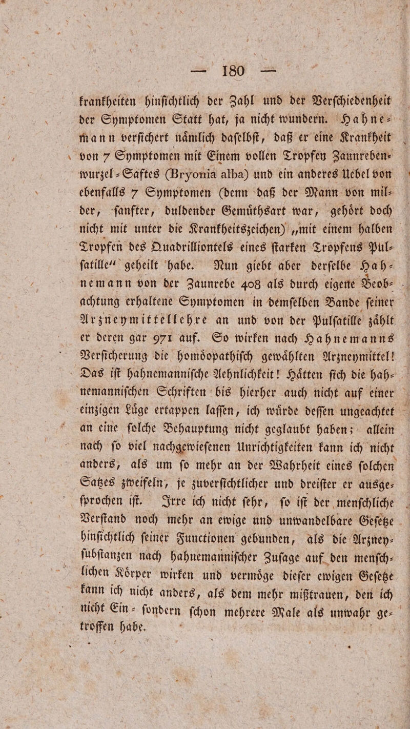 e der Symptomen Statt hat, ja nicht wundern. Hahne⸗ mann verſichert naͤmlich daſelbſt, daß er eine Krankheit wurzel ⸗ Saftes (Bryonia alba) und ein anderes Uebel von ebenfalls 7 Symptomen (denn daß der Mann von mil⸗ nicht mit unter die Krankheitszeichen) „mit einem halben Tropfen des Quadrilliontels eines ſtarken Tropfens Pul⸗ ſatille“ geheilt habe. Nun giebt aber derſelbe Ha h⸗ nemann von der Zaunrebe 408 als durch eigene Beob⸗ 9 achtung erhaltene Symptomen in demſelben Bande ſeiner | Arzneymittellehre an und von der Pulſatille zählt er deren gar 971 auf. So wirken nach Hahnemanns Verſicherung die homoͤopathiſch gewählten Arzneymittel! an eine ſolche Behauptung nicht geglaubt haben; allein nach ſo viel nachgewieſenen Unrichtigkeiten kann ich nicht anders, als um ſo mehr an der Wahrheit eines ſolchen ſprochen iſt. Irre ich nicht ſehr, ſo ift der menfchliche . Verſtand noch mehr an ewige und unwandelbare Geſetze hinſichtlich feiner Functionen gebunden, als die Arzney⸗ ſubſtanzen nach hahnemanniſcher Zuſage auf den menſch⸗ lichen Koͤrper wirken und vermoͤge dieſer ewigen Geſetze nicht Ein⸗ ſondern ſchon mehrere Male als unwahr ge⸗ c We 1 4