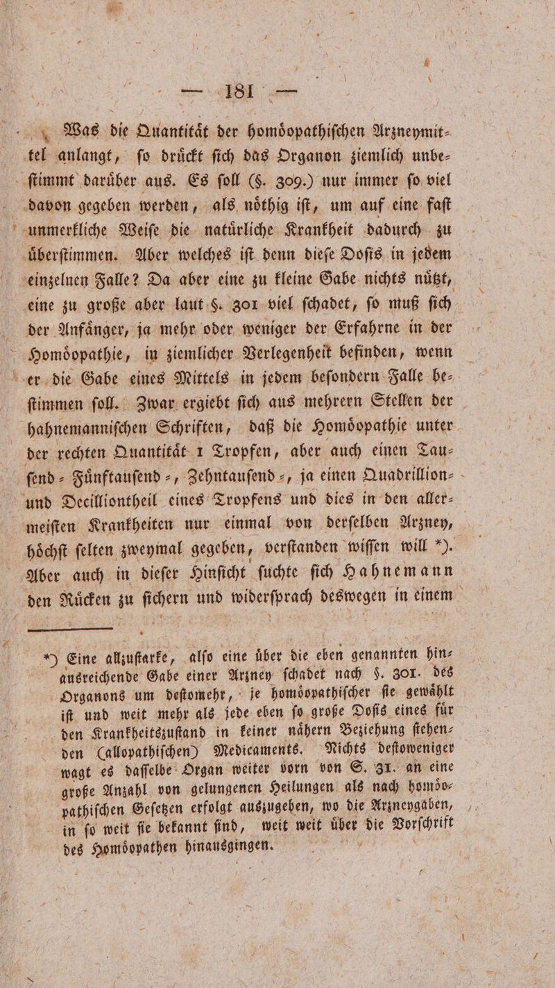 Tre # 4 „ 5 — > 00 WMWas die Quantitaͤt der homoͤopathiſchen Arzneymit⸗ tel anlangt, ſo druͤckt ſich das Organon ziemlich unbe⸗ ſtimmt ‚darüber aus. Es ſoll ($. 309.) nur immer ſo viel davon gegeben werden, als noͤthig iſt, um auf eine faſt unmerkliche Weiſe die natuͤrliche Krankheit dadurch zu uͤberſtimmen. Aber welches iſt denn dieſe Doſis in jedem einzelnen Falle? Da aber eine zu kleine Gabe nichts nuͤtzt, eine zu große aber laut §. 30 f viel ſchadet, fo muß ſich der Anfaͤnger, ja mehr oder weniger der Erfahrne in der Homoͤopathie, in ziemlicher Verlegenheit befinden, wenn er die Gabe eines Mittels in jedem beſondern Falle be⸗ ſtimmen ſoll. Zwar ergiebt ſich aus mehrern Stellen der hahnemanniſchen Schriften, daß die Homoͤopathie unter der rechten Quantitaͤt 1 Tropfen, aber auch einen Tau⸗ ſend⸗Fuͤnftauſend⸗„ Zehntauſend⸗, ja einen Quadrillion⸗ und Decilliontheil eines Tropfens und dies in den aller⸗ meiſten Krankheiten nur einmal von derſelben Arzney, höchft felten zweymal gegeben, verſtanden wiſſen will a Aber auch in dieſer Hinſicht ſuchte ſich Hahnemann . den Nuͤcken zu ſichern und widerſprach deswegen in einem Eine allzuſtarke, alſo eine über die eben genannten hin⸗ ausreichende Gabe einer Arzney ſchadet nach F. 301. des Organons um deſtomehr, je homoͤopathiſcher fie gewählt iſt und weit mehr als jede eben ſo große Doſis eines fuͤr den Krankheitszuſtand in keiner naͤhern Beziehung ſtehen⸗ den (allopathiſchen) Medicaments. Nichts deſtoweniger wagt es daſſelbe Organ weiter vorn von S. 31. an eine große Anzahl von gelungenen Heilungen als nach homdo- pathiſchen Geſetzen erfolgt auszugeben, wo die Arzneygaben, = in ſo weit fie bekannt find, weit weit über die Vorſchrift
