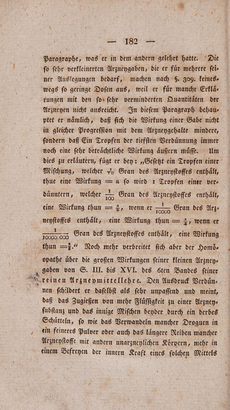 Paragraphe, was er in dem andern gelehrt hatte. Die fo ſehr verkleinerten Arzneygaben, die er für mehrere ſei— ner Auslegungen bedarf, machen nach F. 309. keines⸗ wegs fo geringe Doſen aus, weil er für manche Erflä- rungen mit den ſo ſehr verminderten Quantitaͤten der Arzneyen nicht ausreicht. In dieſem Paragraph behau⸗ ptet er naͤmlich, daß ſich die Wirkung einer Gabe nicht in gleicher Progreſſion mit dem Arzneygehalte mindere, ſondern daß Ein Tropfen der tiefſten Verduͤnnung immer noch eine ſehr betraͤchtliche Wirkung äußern muͤſſe. um dies zu erlaͤutern, fügt er bey: „Geſetzt ein Tropfen einer Miſchung, welcher 25 Gran des Arzneyſtoffes enthält, thue eine Wirkung = a fo wird 1 Tropfen einer ver— duͤnntern, welcher 105 Gran des e enthält, ae Gran des Arz⸗ 8 enthält, eine Wirkung thun — 3, wenn er i thun Ss, u Noch mehr verbreitet ſich Aber der Homoͤ⸗ opathe über die großen Wirkungen ſeiner kleinen Arzney⸗ gaben von S. II. bis XVI. des 6ten Bandes feiner 2 reinen Arzneymittellehre. Den Ausdruck Verduͤn⸗ nen ſchildert er daſelbſt als ſehr unpaſſend und meint, daß das Zugießen von mehr Fluͤſſigkeit zu einer Arzney⸗ ſubſtanz und das innige Miſchen beyder durch ein derbes Schütteln, ſo wie das Verwandeln mancher Droguen in ein feineres Pulver oder auch das laͤngere Reiben mancher Arzneyſtoffe mit andern unarzneylichen Koͤrpern, mehr in . einem Befreyen der innern Kraft eines ſolchen Mittels eine Wirkung thun — a „wenn er