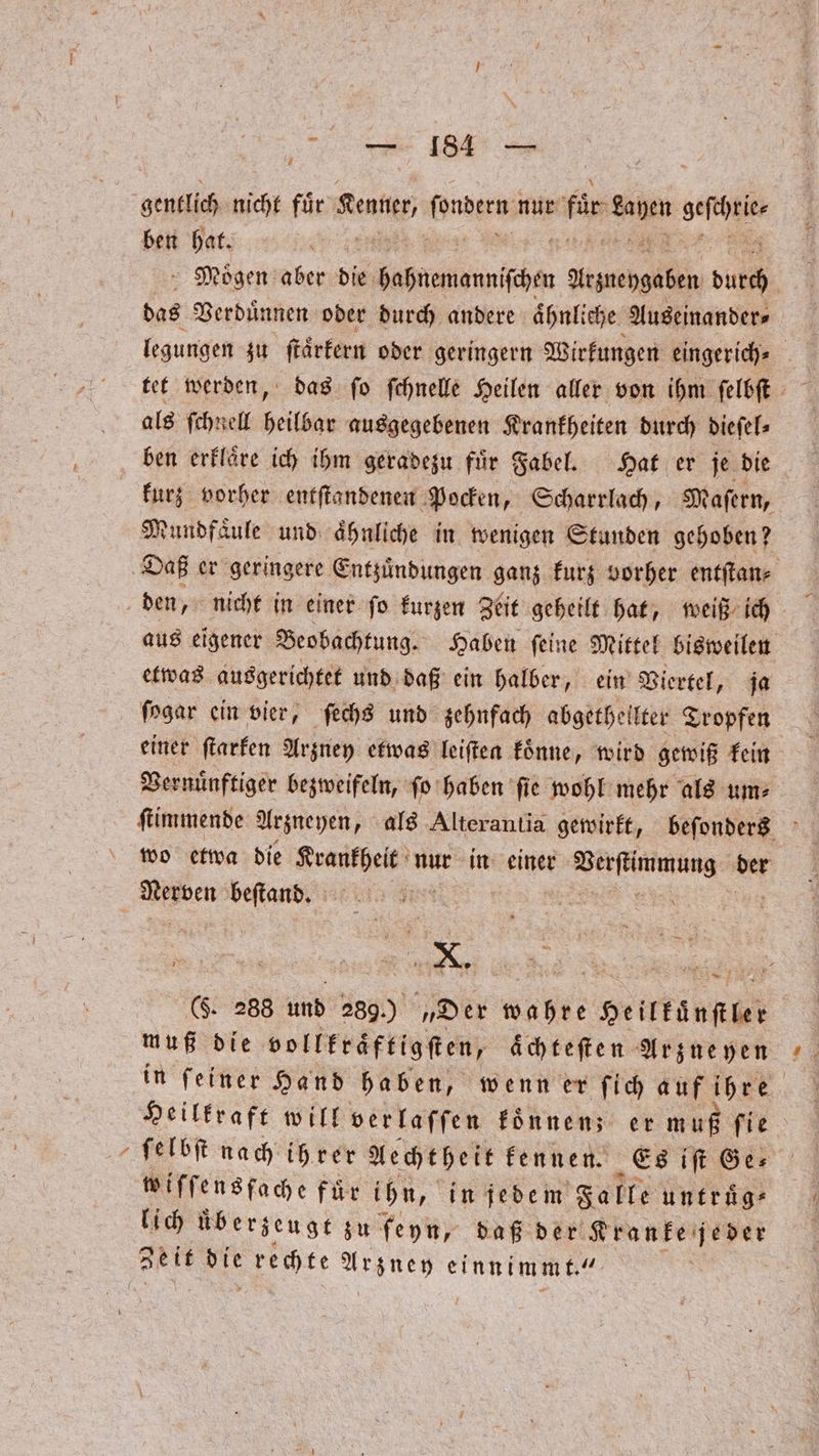 * gentlich nicht fuͤr Kenner, nter nur für 1 Br ben hat. Moͤgen aber die dannen Yrgnehgaßen dil das Verduͤnnen oder durch andere ähnliche. Yuseinander legungen zu ſtaͤrkern oder geringern Wirkungen eingerich⸗ | als ſchnell heilbar ausgegebenen Krankheiten durch dieſel⸗ ben erklaͤre ich ihm geradezu fuͤr Fabel. Hat er je die kurz vorher entſtandenen Pocken, Scharrlach, Maſern, Mundfaͤule und aͤhnliche in wenigen Stunden gehoben? Daß er geringere Entzuͤndungen ganz kurz vorher entſtan⸗ den, nicht in einer ſo kurzen Zeit geheilt hat, weiß ich aus eigener Beobachtung. Haben ſeine Mittel bisweilen etwas ausgerichtet und daß ein halber, ein Viertel, ja ſogar ein vier, ſechs und zehnfach abgethellter Tropfen einer ſtarken Arzuey etwas leiſten koͤnne, wird gewiß kein Vernuͤnftiger bezweifeln, ſo haben fie wohl mehr als um: ſtimmende Arzneyen, als Alterantia gewirkt, beſonders wo etwa die Krankheit nur in einer Verſtimmung der en beſtand. a [2 X. 1 (F. 288 und 289.) „Der wahre Heinen muß die vollkraͤftigſten, aͤchteſten Arzueyen Heilkraft will verlaſſen koͤnnenz er muß ſie ſelbſt nach ihrer Aechtheit kennen. Es iſt Ge⸗ wiſſensfache für ihn, in jedem Falle untruͤg⸗ lich überzeugt zu feyn, daß der Kranke jeder