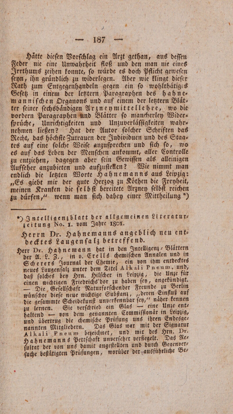 Eee Er — 187 ͤ—— Haͤtte dieſen Vorſchlag ein Arzt gethan, aus deſſen Feder nie eine Unwahrheit floß und den man nie . “ Irrthums zeihen konnte, fo würde es doch Pflicht geweſen ſeyn, ihn gruͤndlich zu widerlegen. Aber wie klingt dieſer ‚Rath zum Entgegenhandeln gegen ein fo wohlthaͤtiges Geſetz in einem der letztern Paragraphen des hahne⸗ manniſchen Organons und auf einem der letztern Blaͤt⸗ ter ſeiner ſechsbaͤndigen Arzneymittellehre, wo die vordern Paragraphen und Blaͤtter ſo mancherley Wider⸗ ſpruͤche, Unrichtigkeiten und Unzuverlaͤſſigkeiten wahr⸗ nehmen ließen? Hat der Autor ſolcher Schriften das Recht, das hoͤchſte Zutrauen der Individuen und des Staa⸗ tes auf eine ſolche Weiſe anzuſprechen und ſich ſo, wo es auf das Leben der Menſchen ankommt, aller Controlle zu entziehen, dagegen aber fein Gewiſſen als alleinigen Aufſeher anzubieten und aufzuſtellen? Wie nimmt man endlich die letzten Worte Hahnemanns aus Leipzig: „Es giebt mir der gute Herzog zu Koͤthen die Freyheit, meinen Kranken die felbſt bereitete Arzney ſelbſt reichen zu duͤrfen,“ wenn man ſich dabey einer Mittheilung“) „7Intelligenzblatt der allgemeinen Literatur⸗ zeitung No. 1. vom Jahre 180x. „ Herrn Dr. Hahnemanns angeblich neu ent⸗ decktes Laugenſalz betreffend. „ Herr Dr. Hahnemann hat in den Intelligenz Blättern der A. L. Z., in v. Crells chemiſchen Annalen und in Scherers Journal der Chemie, ein von ihm entdecktes neues Laugenfalz unter dem Titel Alkali Pneum, und, daß ſolches bey Hrn. Hilſcher in Leipzig, die Unze fuͤr einen wichtigen Friedrichs dor zu haben fey, angekuͤndigt. — Die Geſellſchaft Naturforſchender Freunde zu Berlin mluͤnſchte dieſe neue wichtige Subſtanz, „deren Einfluß auf die geſammte Scheidekunſt unverkennbar ſey,“ naͤher kennen zu lernen. Sie verſchrieb ein Glas — eine Unze ent⸗ haltend — von dem genannten. Commiſſionaͤr in Leipzig, und uͤbertrug die chemiſche Pruͤfung uns ihren Endesge⸗ nannten Mitgliedern. Das Glas war mit der Signatur Alkali Pneum bezeichnet, und mit des Hrn. Dr. Hahnemanns Pettſchaft unverſehrt verſiegelt. Das Re⸗ ſultat der von uns damit angeſtellten und durch Gegenver⸗ ſuche beſtätigten Prüfungen, woruͤber der ausfuͤhrliche Be⸗