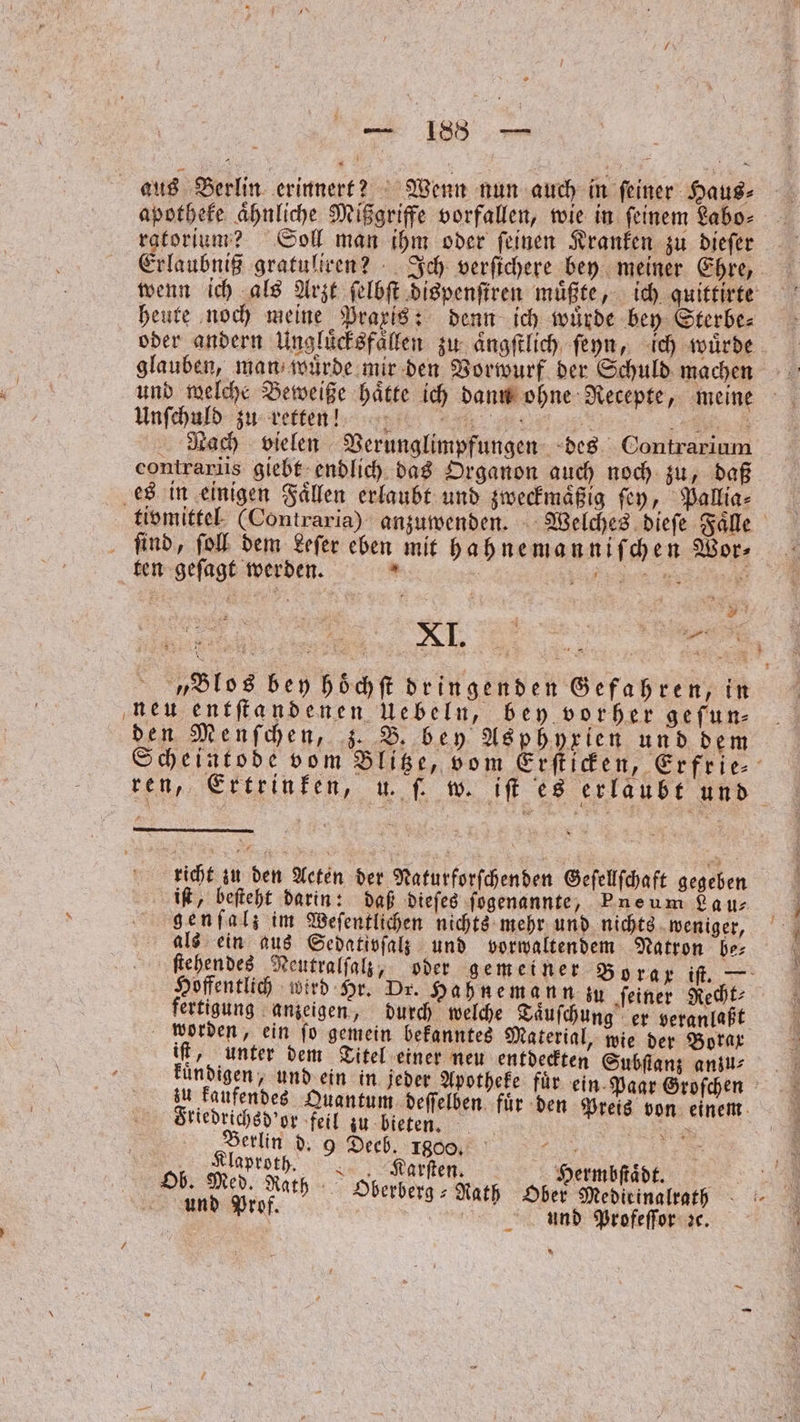 aus Berlin erinnert? Wenn nun auch in ſeiner Haus⸗ apotheke ähnliche Mißgriffe vorfallen, wie in feinem Labo⸗ ratorium? Soll man ihm oder ſeinen Kranken zu dieſer Erlaubniß gratuliren? Ich verſichere bey meiner Ehre, wenn ich als Arzt ſelbſt dispenſtren muͤßte, ich quittirte heute noch meine Praxis: denn ich wuͤrde bey Sterbe⸗ oder andern Ungluͤcksfaͤllen zu aͤngſtlich ſeyn, ich würde glauben, man wuͤrde mir den Vorwurf der Schuld machen und welche Beweiße haͤtte ich dann ohne Recepte, meine Unſchuld zu retternn ee Nach vielen Verunglimpfungen des Contrarium contrariis giebt endlich das Organon auch noch zu, daß es in einigen Faͤllen erlaubt und zweckmaͤßig ſey, Pallia⸗ tivmittel (Contraria) anzuwenden. Welches dieſe Faͤlle ſind, ſoll dem Leſer eben mit hahnemanniſchen Wor⸗ ten geſagt werden. * | rn ie „Blos bey hoͤchſt dringenden Gefahren, in neu entſtandenen Uebeln, bey vorher gefun- den Menſchen, z. B. bey Asphyxien und dem Scheintode vom Blitze, vom Erſticken, Erfrie⸗ ren, Ertrinken, u. ſ. w. iſt es erlaubt und richt zu den Acten der Naturforſchenden Geſellſchaft gegeben iſt, beſteht darin: daß dieſes ſogenannte, Pneum La u⸗ genſal; im Weſentlichen nichts mehr und nichts weniger, als ein aus Sedativſalz und vorwaltendem Natron be⸗ ſtehendes Neutralſalz, oder gemeiner Borax if. — Hoffentlich wird Hr. Dr. Hahnemann zu feiner Recht- fertigung anzeigen, durch welche Taͤuſchung er veranlaßt worden, ein ſo gemein bekanntes Material, wie der Borax iſt, unter dem Titel einer neu entdeckten Subſtanz ans ee . 1 desselben eur für en Paar. Green kaufendes Quantum deſſelben fuͤr den is von einem Friedrichsd'or feil zu bieten. ige 125 RN an 9 a 1800, sr | | | | ih. e arten Hermbſtaͤdt. 9 Ob. 8 Rath Oberberg-Rath Ober Medieinalrath 5 und Prof. 5 und Profeſſor ꝛc. x *