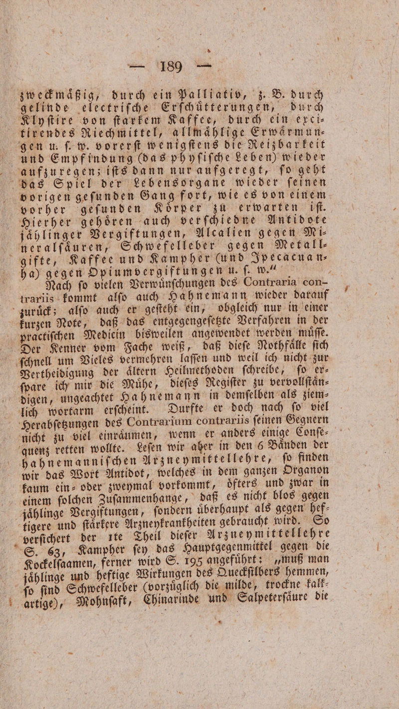 * zweckmaͤßig, durch ein Palliatio, z. B. durch gelinde electriſche Erſchuͤtterungen, durch Klyſtire von ſtarkem Kaffee, durch ein exci⸗ tlrendes Riechmittel, allmaͤhlige Erwärmun⸗ gen u. ſ. w. vorerſt wenigſtens die Reizbarkeit und Empfindung (das phyſiſche Leben) wieder aufzuregen; iſts dann nur aufgeregt, ſo geht das Spiel der Lebensorgane wieder feinen bvorigen gefunden Gang fort, wie es von einem vorher geſunden Körper zu erwarten iſt. Hierher gehoͤren auch verſchiedne Antidote jählinger Vergiftungen, Alcalien g egen Mi⸗ neralfaͤuren, Schwefelleber gegen Metall⸗ gifte, Kaffee und Kampher (und Ipecacuan⸗ ha) gegen Opiumvergiftungen u. ſ. w.“ Nach ſo vielen Verwuͤnſchungen des Contraria con- ttrariis kommt alſo auch Hahnemann wieder darauf zuruͤck; alſo auch er geſteht ein, obgleich nur in einer kurzen Note, daß das entgegengeſetzte Verfahren in der practiſchen Mediein bisweilen angewendet werden muͤſſe. Der Kenner vom Fache weiß, daß dieſe Nothfaͤlle ſich ſchnell um Vieles vermehren laſſen und weil ich nicht zur Vertheidigung der ältern Heilmethoden ſchreibe, ſo er⸗ ſpare ich mir ie Muͤhe, dieſes Regiſter zu vervollſtaͤn⸗ digen, ungeachtet Hahnemann in demſelben als ziem⸗ lich wortarm erſcheint. Durfte er doch nach ſo viel Herabſetzungen des Contrarium contrarus ſeinen Gegnern nicht zu viel einräumen, wenn er anders einige Conſe⸗ quenz retten wollte. Leſen wir aher in den 6 Baͤnden der hahnemanniſchen Arzneymittellehre, ſo finden wir das Wort Antidot, welches in dem ganzen Organon kaum ein⸗ oder zweymal vorkommt, oͤfters und zwar in einem ſolchen Zuſammenhange, daß es nicht blos gegen jaͤhlinge Vergiftungen, ſondern überhaupt als gegen hef⸗ tligere und ſtaͤrkere Arzneykrankheiten gebraucht wird. So verſichert der ıte Theil dieſer Arzneymittellehre Si. 63, Kampher ſey das Hauptgegenmittel gegen die Kockelſaamen, ferner wird S. 195 angeführt: „muß man jaͤhlinge und heftige Wirkungen des Queckſilbers hemmen, 8 ſo ſind Schwefelleber (vorzuͤglich die milde, trockne kalk⸗ artige), Mohnſaft, Chinarinde und Salpeterſaͤure die * *