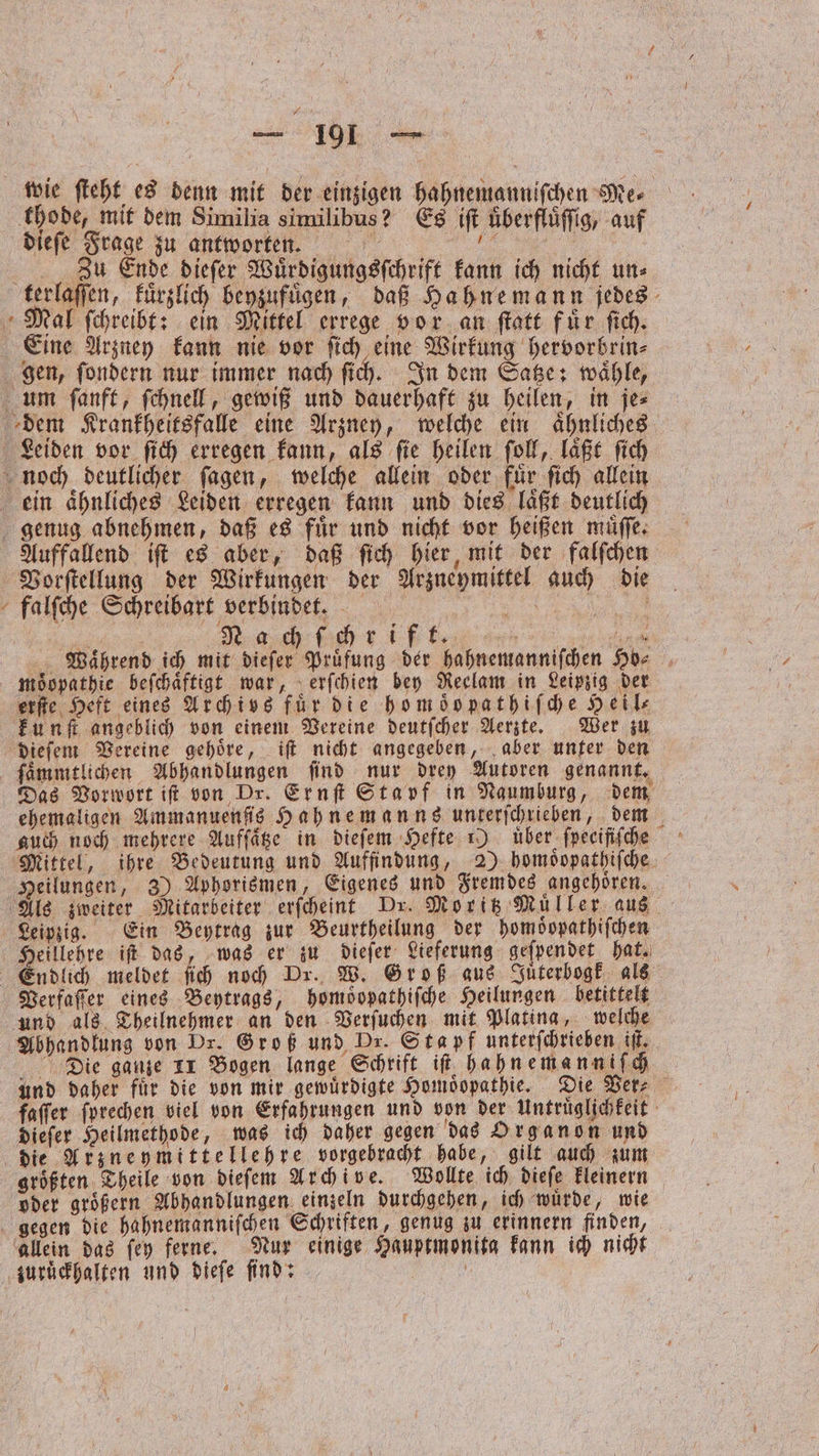 — 91 — wie ſteht es denn mit der einzigen hahnemanniſchen Mer thode, mit dem Similia similibus? Es iſt uͤberfluͤſſig, auf dieſe Frage zu antworten. Se | Zu Ende dieſer Wuͤrdigungsſchrift kann ich nicht, un⸗ terlaſſen, kuͤrzlich beyzufuͤgen, daß Hahnemann jedes Mal ſchreibt: ein Mittel errege vor an ſtatt fuͤr ſich. Eine Arzney kann nie vor ſich eine Wirkung hervorbrin⸗ gen, ſondern nur immer nach ſich. In dem Satze: waͤhle, um ſanft, ſchnell, gewiß und dauerhaft zu heilen, in je⸗ dem Krankheitsfalle eine Arzney, welche ein ähnliches Leiden vor ſich erregen kann, als fie heilen ſoll, laͤßt fich noch deutlicher ſagen, welche allein oder für ſich allein ein aͤhnliches Leiden erregen kann und dies laͤßt deutlich genug abnehmen, daß es fuͤr und nicht vor heißen muͤſſe. Auffallend iſt es aber, daß ſich hier, mit der falſchen Vorſtellung der Wirkungen der Arzneymittel auch die falſche Schreibart verbindet. e e Nach ich r ift 3 Waͤhrend ich mit dieſer Prüfung der hahnemanniſchen Hö⸗ moͤopathie beſchaͤftigt war, erſchien bey Reclam in Leipzig der erſte Heft eines Archivs für die hom oͤb pathiſche Heil⸗ kunſt angeblich von einem Vereine deutſcher Aerzte. Wer zu dieſem Vereine gehoͤre, iſt nicht angegeben, aber unter den Das Vorwort it von Dr. Ernſt Stapf in Naumburg, dem ehemaligen Ammanuenſis Hahnemanns unterſchrieben, dem auch noch mehrere Auffäge in dieſem Hefte 1) über ſpecifiſche Mittel, ihre Bedeutung und Auffindung, 2) homoͤopathiſche Heilungen, 3) Aphorismen, Eigenes und Fremdes angehoͤren. Als zweiter Mitarbeiter erſcheint Dr. Moritz Müller aus Leipzig. Ein Beytrag zur Beurtheilung der homoͤopathiſchen Heillehre iſt das, was er zu dieſer Lieferung geſpendet hat. Endlich meldet ſich noch Dr. W. Groß aus Juͤterbogk als Verfaſſer eines Beytrags, homoͤopathiſche Heilungen betittelt und als Theilnehmer an den Verſuchen mit Plating, welche Abhandlung von Dr. Groß und Dr. Stapf unterſchrieben if. Die ganze 11 Bogen lange Schrift iſt hahnema nniſch und daher für die von mir gewuͤrdigte Homöopathie. Die Ver⸗ faſſer ſprechen viel von Erfahrungen und von der Untruͤglichkeit dieſer Heilmethode, was ich daher gegen das Organon und die Arzneymittellehre vorgebracht habe, gilt auch zum groͤßten Theile von dieſem Archive. Wollte ich dieſe kleinern oder groͤßern Abhandlungen einzeln durchgehen, ich wuͤrde, wie gegen die hahnemanniſchen Schriften, genug zu erinnern finden, allein das ſey ferne. Nur einige Hauptmonita kann ich nicht zuruͤckhalten und dieſe ſind: f |