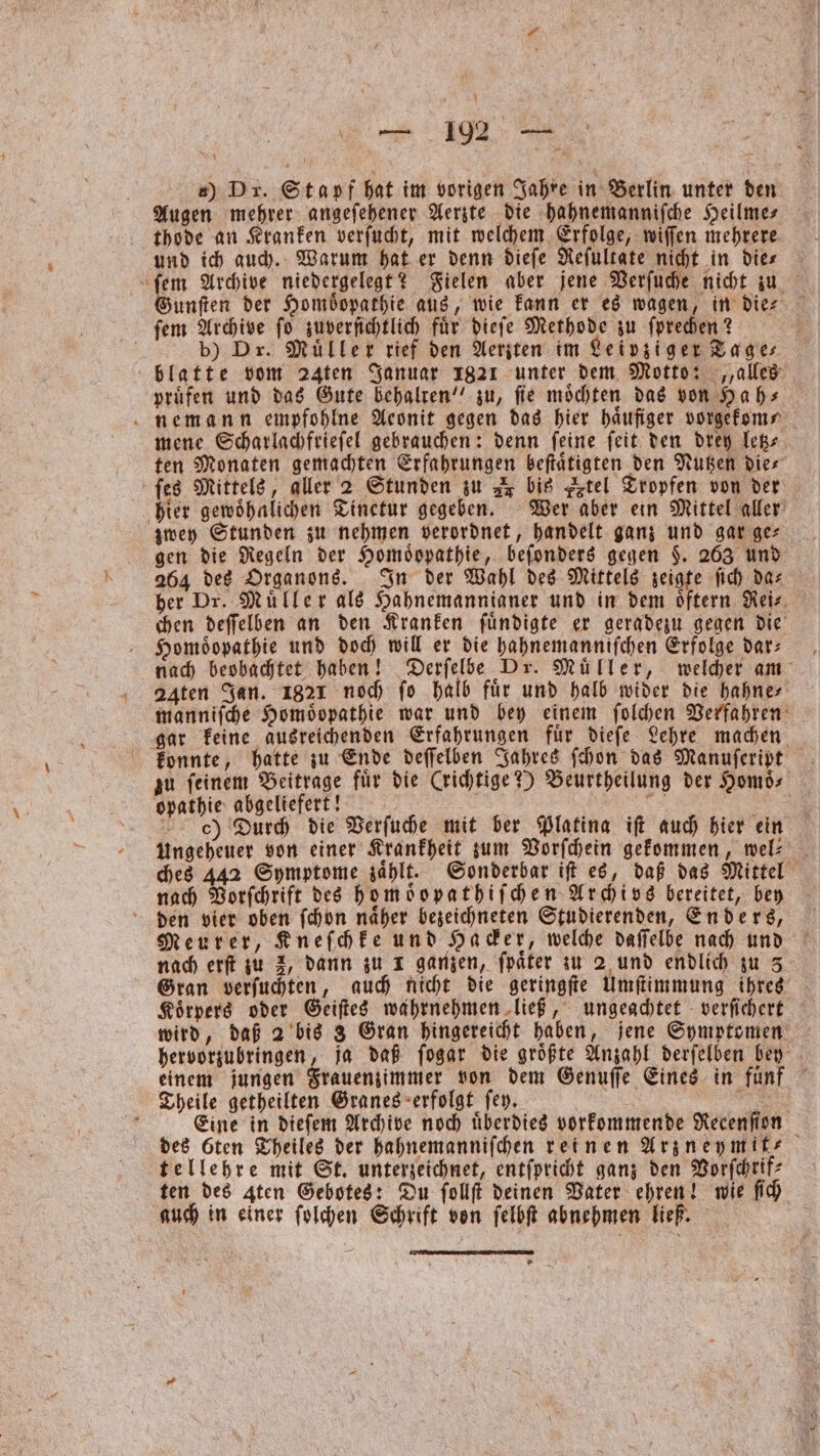 ) DT. Stapf hat im vorigen Jahre in Berlin unter den Augen mehrer angeſehener Aerzte die hahnemanniſche Heilme⸗ thode an Kranken verſucht, mit welchem Erfolge, wiſſen mehrere ſem Archive niedergelegt? Fielen aber jene Verſuche nicht zu Gunſten der Hombopathie aus, wie kann er es wagen, in die⸗ ſem Archive ſo zuverſichtlich fuͤr dieſe Methode zu ſprechen? | b) Dr. Müller rief den Aerzten im Leipziger Tages blatte vom 24ten Januar 1821 unter dem Motto: „alles pruͤfen und das Gute behalten“ zu, fie möchten das von Ha h⸗ nemann empfohlne Aeonit gegen das hier häufiger vorgekom⸗ mene Scharlachfrieſel gebrauchen: denn feine ſeit den drey letz⸗ ten Monaten gemachten Erfahrungen beſtaͤtigten den Nutzen die⸗ ſes Mittels, aller 2 Stunden zu r bis tel Tropfen von der hier gewoͤhnlichen Tinetur gegeben. Wer aber ein Mittel aller zwey Stunden zu nehmen verordnet, handelt ganz und gar ge⸗ gen die Regeln der Homoͤopathie, beſonders gegen §. 263 und 264 des Organons. In der Wahl des Mittels zeigte ſich das her Dr. Muͤller als Hahnemannianer und in dem oͤftern Rei⸗ chen deſſelben an den Kranken ſuͤndigte er geradezu gegen die Homöopathie und doch will er die hahnemanniſchen Erfolge dar: nach beobachtet haben! Derſelbe Dr. Muͤller, welcher am aten Jan. 1821 noch fo halb für und halb wider die hahne⸗ manniſche Homöopathie war und bey einem ſolchen Verfahren gar keine ausreichenden Erfahrungen fuͤr dieſe Lehre machen konnte, hatte zu Ende deſſelben Jahres ſchon das Manuſeript zu feinem Beitrage fuͤr die (richtige?) Beurtheilung der Homoͤ⸗ opathie abgeliefert! es c) Durch die Verſuche mit ber Platina ift auch hier ein Ungeheuer von einer Krankheit zum Vorſchein gekommen, wel: _ ches 442 Symptome zaͤhlt. Sonderbar iſt es, daß das Mittel nach Vorſchrift des homoͤopathiſchen Archivs bereitet, bey den vier oben ſchon naher bezeichneten Studierenden, Enders, Meurer, Kneſchke und Hacker, welche daſſelbe nach und nach erſt zu 2, dann zu 1 ganzen, ſpaͤter zu 2 und endlich zu 3 Gran verſuchten, auch nicht die geringſte Umſtimmung ihres Koͤrpers oder Geiſtes wahrnehmen ließ, ungeachtet verſichert wird, daß 2 bis 3 Gran hingereicht haben, jene Symptomen hervorzubringen, ja daß ſogar die groͤßte Anzahl derſelben bey einem jungen Frauenzimmer von dem Genuſſe Eines in fuͤnf Theile getheilten Granes erfolgt ſey. | N e Eine in dieſem Archive noch überdies vorkommende Recenſion des ten Theiles der hahnemanniſchen reinen Arzneymit⸗ tellehre mit St. unterzeichnet, entſpricht ganz den Vorſchrif⸗ ten des 4ten Gebotes: Du ſollſt deinen Vater ehren! wie ſich auch in einer ſolchen Schrift von ſelbſt abnehmen ließ.