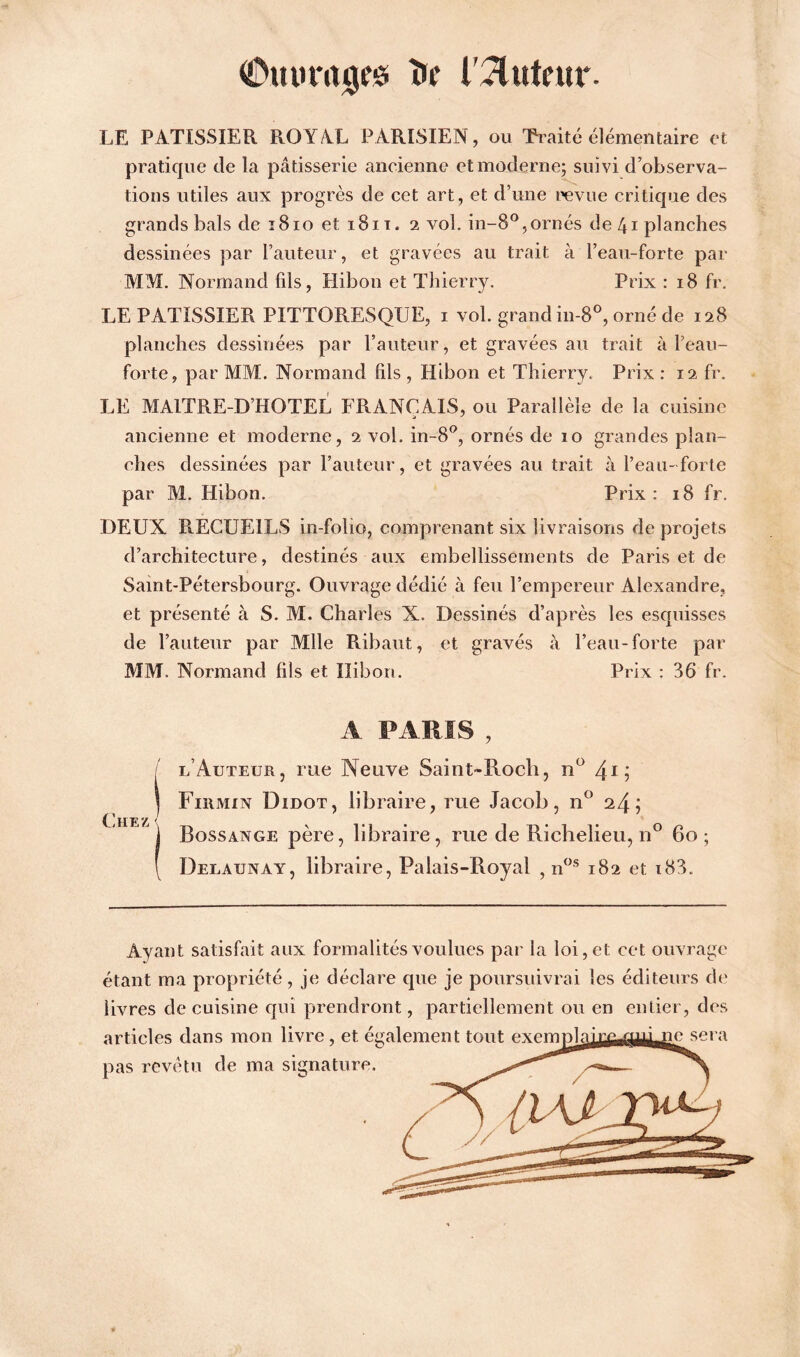 LE PATISSIER ROYAL PARISIEN, ou Traité élémentaire et pratique de la pâtisserie ancienne et moderne; suivi d’observa- tions utiles aux progrès de cet art, et d’une revue critique des grands bals de 1810 et 1811. 2 vol. in-8°,ornés de 41 planches dessinées par l’auteur, et gravées au trait à l’eau-forte par MM. Normand fils, Hibon et Thierry. Prix : 18 fr. LE PATISSIER PITTORESQUE, 1 vol. grand in-8°, orné de 128 planches dessinées par l’auteur, et gravées au trait à l’eau- forte, par MM. Normand fils , Hibon et Thierry. Prix : 12 fr. LE MAITRE-D’HOTEL FRANÇAIS, ou Parallèle de la cuisine ancienne et moderne, 2 vol. in-8°, ornés de 10 grandes plan- ches dessinées par l’auteur, et gravées au trait à l’eau-forte par M. Hibon. Prix : 18 fr. DEUX R.ECUEILS in-folio, comprenant six livraisons de projets d’architecture, destinés aux embellissements de Paris et de Saint-Pétersbourg. Ouvrage dédié à feu l’empereur Alexandre, et présenté à S. M. Charles X. Dessinés d’après les esquisses de l’auteur par Mlle Ribaut, et gravés à l’eau-forte par MM. Normand fils et Ilibort. Prix : 36 fr. A PARIS , f l Auteur, rue Neuve Saint-Rocb, n° 4*; Fiiimin Didot, libraire, rue Jacob, n° ; Bossange père, libraire, me de Richelieu, n° 60 ; Delaunay, libraire, Palais-Royal , nos 182 et i83. Chez Ayant satisfait aux formalités voulues par la loi, et cet ouvrage étant ma propriété, je déclare que je poursuivrai les éditeurs de livres de cuisine qui prendront, partiellement ou en entier, des articles dans mon livre, et également tout exemT3laix£UUiLlic sera pas revêtu de ma signature.