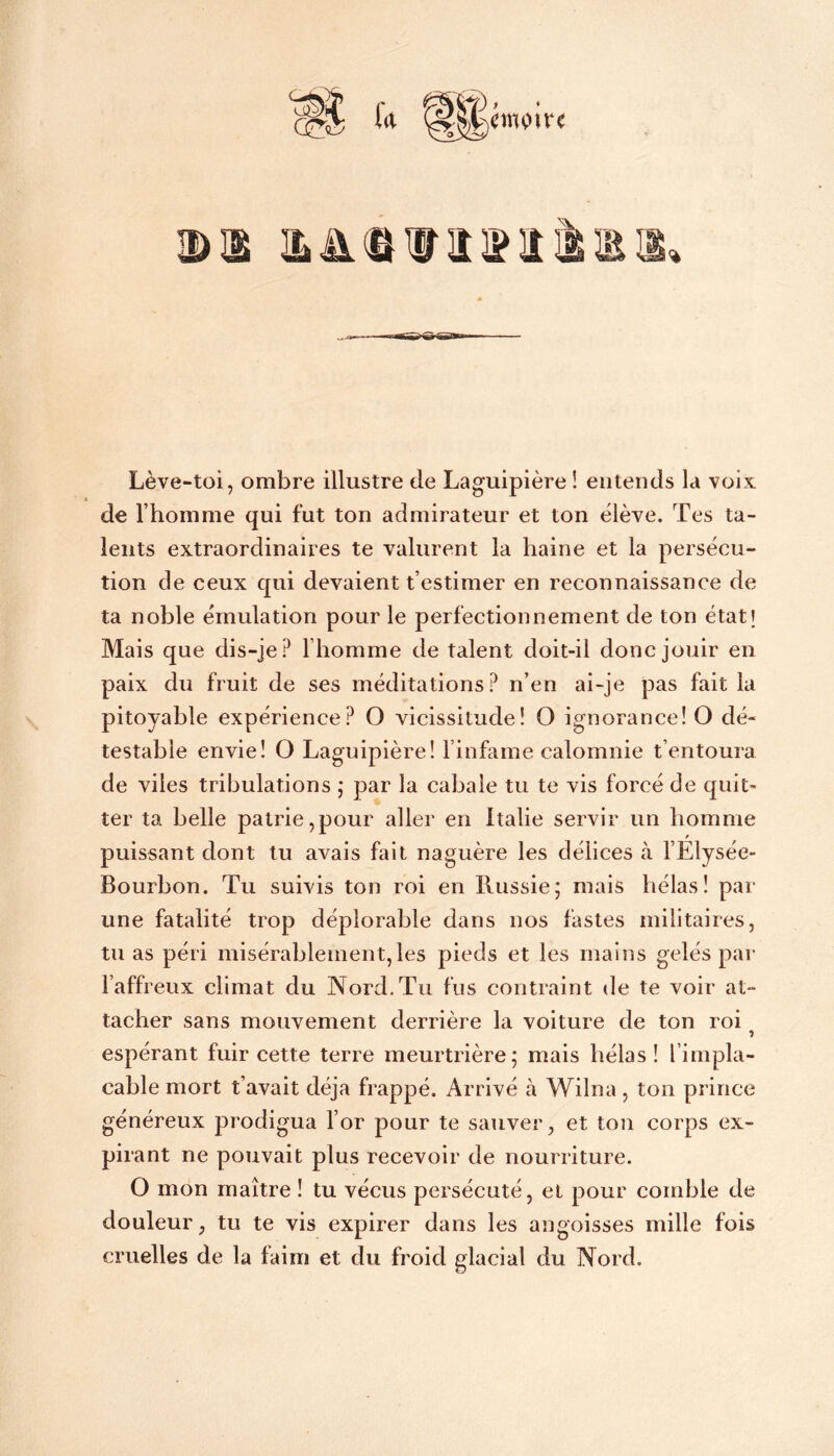 Lève-toi, ombre illustre de Laguipière ! entends la voix de l’homme qui fut ton admirateur et ton èlève. Tes ta- lents extraordinaires te valurent la haine et la persécu- tion de ceux qui devaient t’estimer en reconnaissance de ta noble émulation pour le perfectionnement de ton état! Mais que dis-je? l’homme de talent doit-il donc jouir en paix du fruit de ses méditations? n’en ai-je pas fait la pitoyable expérience? O vicissitude! O ignorance! O dé- testable envie! O Laguipière! l’infame calomnie t’entoura de viles tribulations ; par la cabale tu te vis forcé de quit- ter ta belle patrie,pour aller en Italie servir un homme r puissant dont tu avais fait naguère les délices à l’Elysée- Bourbon. Tu suivis ton roi en Russie; mais hélas! par une fatalité trop déplorable dans nos fastes militaires, tu as péri misérablement,les pieds et les mains gelés par l’affreux climat du Nord. Tu fus contraint de te voir at- tacher sans mouvement derrière la voiture de ton roi espérant fuir cette terre meurtrière; mais hélas! l’impla- cable mort t’avait déjà frappé. Arrivé à Wilna, ton prince généreux prodigua l’or pour te sauver, et ton corps ex- pirant ne pouvait plus recevoir de nourriture. O mon maître ! tu vécus persécuté, et pour comble de douleur, tu te vis expirer dans les angoisses mille fois cruelles de la faim et du froid glacial du Nord.