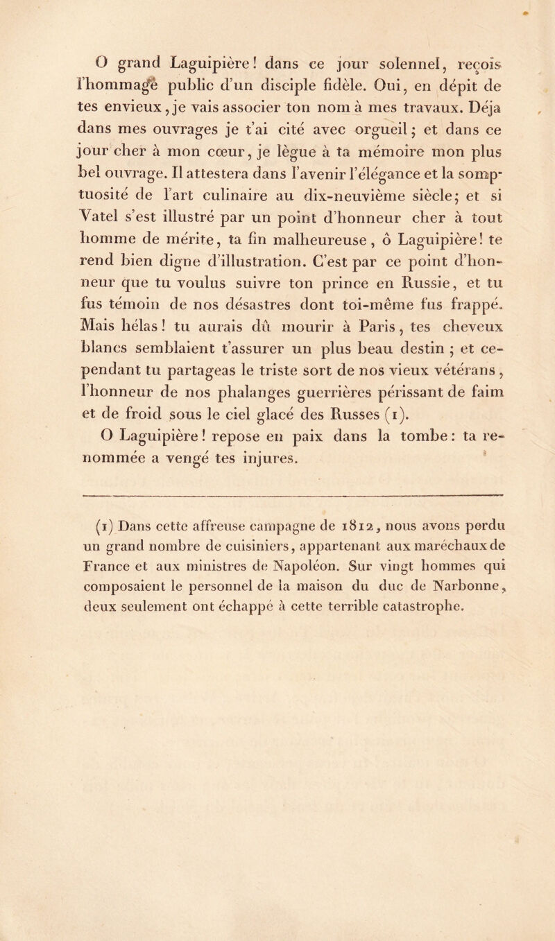 O grand Laguipière ! dans ce jour solennel, reçois l’homma^è public d’un disciple fidèle. Oui, en dépit de tes envieux, je vais associer ton nom à mes travaux. Déjà dans mes ouvrages je t’ai cité avec orgueil ; et dans ce jour cher à mon cœur, je lègue à ta mémoire mon plus bel ouvrage. Il attestera dans l’avenir l’élégance et la somp” tuosité de l’art culinaire au dix-neuvième siècle; et si Vatel s’est illustré par un point d’honneur cher à tout homme de mérite, ta fin malheureuse, ô Laguipière! te rend bien digne d’illustration. C’est par ce point d’hon- neur que tu voulus suivre ton prince en Russie, et tu fus témoin de nos désastres dont toi-même fus frappé. Mais hélas ! tu aurais dû mourir à Paris, tes cheveux blancs semblaient t’assurer un plus beau destin ; et ce- pendant tu partageas le triste sort de nos vieux vétérans, l’honneur de nos phalanges guerrières périssant de faim et de froid sous le ciel glacé des Russes (i). O Laguipière ! repose en paix dans la tombe : ta re- nommée a vengé tes injures. (i) Dans cette affreuse campagne cle 1812, nous avons perdu un grand nombre de cuisiniers, appartenant aux maréchaux de France et aux ministres de Napoléon. Sur vingt hommes qui composaient le personnel de la maison du duc de Narbonne, deux seulement ont échappé à cette terrible catastrophe.