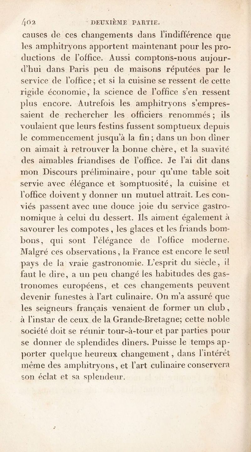 causes de ces changements dans l’indifférence que les amphitryons apportent maintenant pour les pro- ductions de Foffice. Aussi comptons-nous aujour- d'hui dans Paris peu de maisons réputées par le service de Foffice; et si la cuisine se ressent de cette rigide économie, la science de Foffice s’en ressent plus encore. Autrefois les amphitryons s’empres- saient de rechercher les officiers renommés ; ils voulaient que leurs festins fussent somptueux depuis le commencement jusqu’à la fin; dans un bon dîner on aimait à retrouver la bonne chère, et la suavité des aimables friandises de Foffice. Je Fai dit dans mon Discours préliminaire, pour qu’une table soit servie avec élégance et somptuosité, la cuisine et Foffice doivent y donner un mutuel attrait. Les con- viés passent avec une douce joie du service gastro- nomique à celui du dessert. Ils aiment également à savourer les compotes, les glaces et les friands bom- bons, qui sont l’élégance de l’office moderne. Malgré ces observations, la France est encore le seul pays de la vraie gastronomie. L’esprit du siècle, il faut le dire, a un peu changé les habitudes des gas- tronomes européens, et ces changements peuvent devenir funestes à Fart culinaire. On m’a assuré que les seigneurs français venaient de former un club, à l’instar de ceux de la Grande-Bretagne; cette noble société doit se réunir tour-à-tour et par parties pour se donner de splendides dîners. Puisse le temps ap- porter quelque heureux changement, dans l’intérêt même des amphitryons, et Fart culinaire conservera son éclat et sa splendeur.