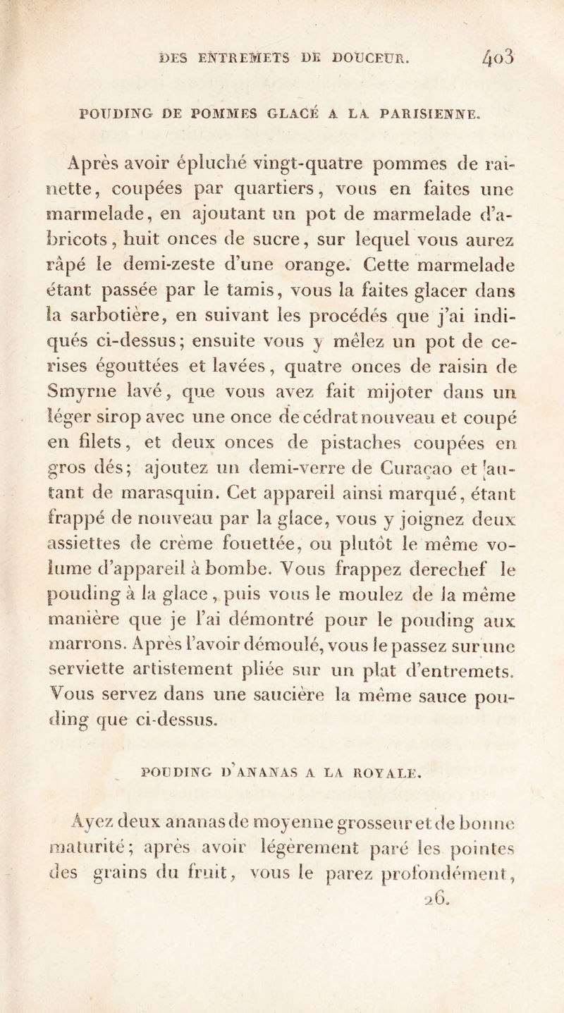 POUDING DE POMMES GLACÉ A LA PARISIENNE. Après avoir épluché vingt-quatre pommes de rai- nette, coupées par quartiers, vous en faites une marmelade, en ajoutant un pot de marmelade d’a- bricots, huit onces de sucre, sur lequel vous aurez râpé le demi-zeste d’une orange. Cette marmelade étant passée par le tamis, vous la faites glacer dans la sarbotière, en suivant les procédés que j’ai indi- qués ci-dessus; ensuite vous y mêlez un pot de ce- rises égouttées et lavées, quatre onces de raisin de Smyrne lavé, que vous avez fait mijoter dans un léger sirop avec une once de cédrat nouveau et coupé en filets, et deux onces de pistaches coupées en gros dés; ajoutez un demi-verre de Curaçao et [au- tant de marasquin. Cet appareil ainsi marqué, étant frappé de nouveau par la glace, vous y joignez deux assiettes de crème fouettée, ou plutôt le meme vo- lume d’appareil à bombe. Vous frappez derechef le pouding à la glace , puis vous le moulez de la meme manière que je Fai démontré pour le pouding aux marrons. Apres l avoir démoulé, vous le passez sur une serviette artistement pliée sur un plat d’entremets. Vous servez dans une saucière la même sauce pou- ding que ci-dessus. POUDING d'ananas A LA ROYALE. Ayez deux ananas de moyenne grosseur et de bonne maturité; après avoir légèrement paré les pointes des grains du fruit, vous le parez profondément, 26.