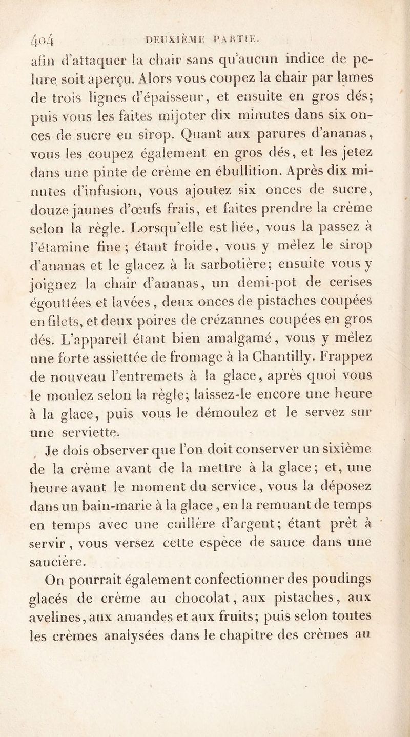 afin d’attaquer la chair sans qu'aucun indice de pe- lure soit aperçu. Alors vous coupez la chair par lames de trois lignes d’épaisseur, et ensuite en gros dés; puis vous les faites mijoter dix minutes dans six on- ces de sucre en sirop. Quant aux parures d’ananas, vous les coupez également en gros dés, et les jetez dans une pinte de crème en ébullition. Après dix mi- nutes d’infusion, vous ajoutez six onces de sucre, douze jaunes d’œufs frais, et faites prendre la crème selon la règle. Lorsqu’elle est liée, vous la passez à Fétamine fine ; étant froide, vous y mêlez le sirop d’ananas et le glacez à la sarbotière; ensuite vous y joignez la chair d’ananas, un demi-pot de cerises égouttées et lavées , deux onces de pistaches coupées en filets, et deux poires de erézannes coupées en gros dés. L’appareil étant bien amalgamé, vous y mêlez une forte assiettée de fromage à la Chantilly. Frappez de nouveau l’entremets à la glace, après quoi vous le moulez selon la règle; laissez-le encore une heure à la glace, puis vous le démoulez et le servez sur une serviette. Je dois observer que Ton doit conserver un sixième de la crème avant de la mettre à la glace; et, une heure avant le moment du service, vous la déposez dans un bain-marie à la glace , en la remuant de temps en temps avec une cuillère d’argent; étant prêt à * servir , vous versez cette espèce de sauce dans une saucière. On pourrait également confectionner des poudings glacés de crème au chocolat, aux pistaches, aux avelines, aux amandes et aux fruits; puis selon toutes les crèmes analysées dans le chapitre des crèmes au